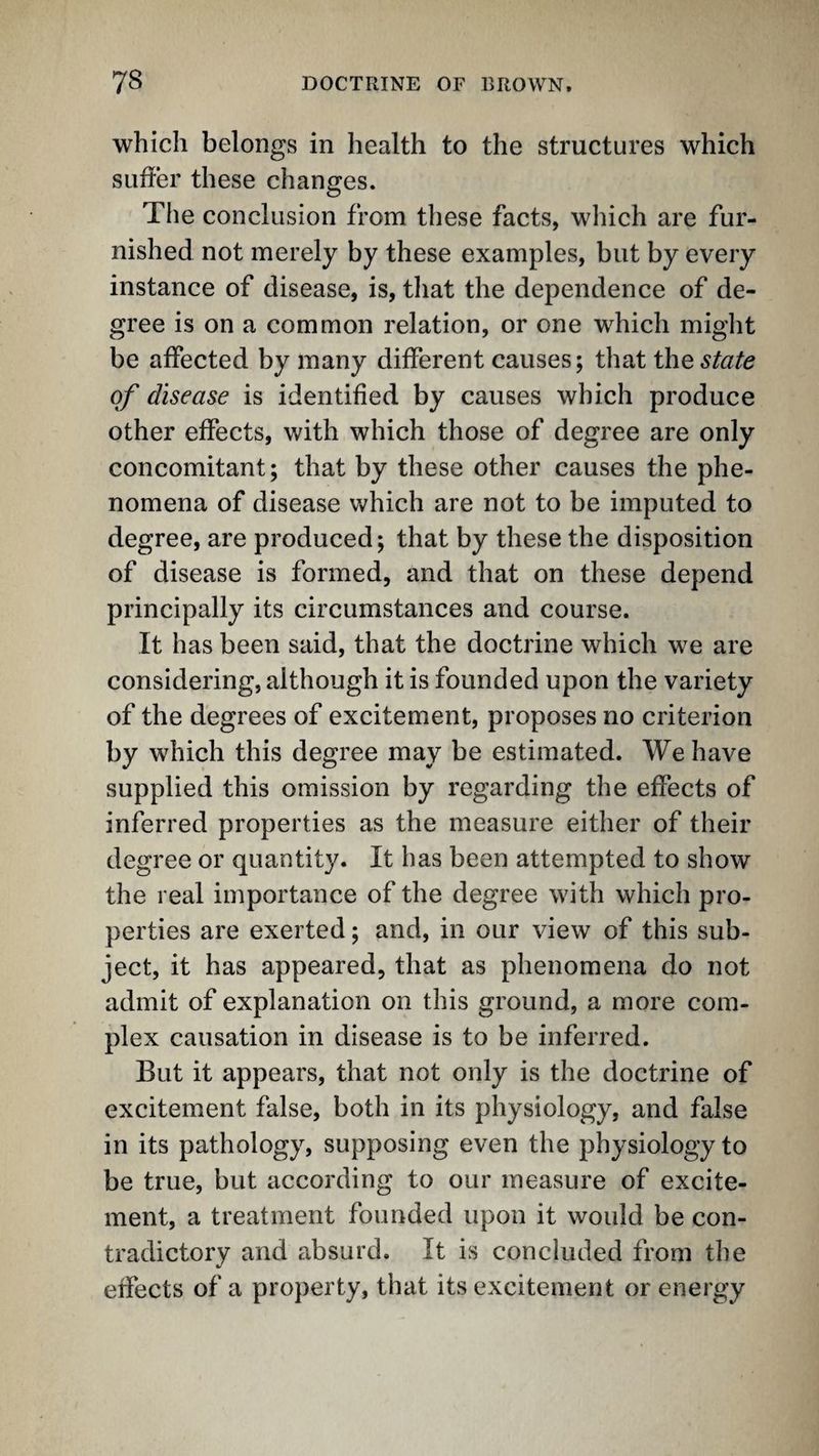 which belongs in health to the structures which suffer these changes. The conclusion from these facts, which are fur¬ nished not merely by these examples, but by every instance of disease, is, that the dependence of de¬ gree is on a common relation, or one which might be affected by many different causes; that the state of disease is identified by causes which produce other effects, with which those of degree are only concomitant; that by these other causes the phe¬ nomena of disease v»^hich are not to be imputed to degree, are produced; that by these the disposition of disease is formed, and that on these depend principally its circumstances and course. It has been said, that the doctrine which we are considering, although it is founded upon the variety of the degrees of excitement, proposes no criterion by which this degree may be estimated. We have supplied this omission by regarding the effects of inferred properties as the measure either of their degree or quantity. It has been attempted to show the real importance of the degree with which pro¬ perties are exerted; and, in our view of this sub¬ ject, it has appeared, that as phenomena do not admit of explanation on this ground, a more com¬ plex causation in disease is to be inferred. But it appears, that not only is the doctrine of excitement false, both in its physiology, and false in its pathology, supposing even the physiology to be true, but according to our measure of excite¬ ment, a treatment founded upon it would be con¬ tradictory and absurd. It is concluded from the effects of a property, that its excitement or energy