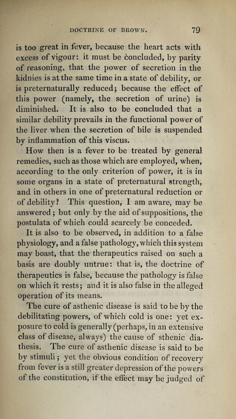 is too great in fever, because the heart acts with excess of vigour; it must be concluded, by parity of reasoning, that the power of secretion in the kidnies is at the same time in a state of debility, or is preternaturally reduced; because the effect of this power (namely, the secretion of urine) is diminished. It is also to be concluded that a similar debility prevails in the functional power of the liver when the secretion of bile is suspended by inflammation of this viscus. How then is a fever to be treated by general remedies, such as those which are employed, when, according to the only criterion of power, it is in some organs in a state of preternatural strength, and in others in one of preternatural reduction or of debility? This question, I am aware, may be answered ; but only by the aid of suppositions, the postulata of which could scarcely be conceded. It is also to be observed, in addition to a false \ physiology, and a false pathology, which this system may boast, that the therapeutics raised on such a basis are doubly untrue: that is, the doctrine of therapeutics is false, because the pathology is false on which it rests; and it is also false in the alleged operation of its means. The cure of asthenic disease is said to be by the debilitating powers, of which cold is one; yet ex¬ posure to cold is generally (perhaps, in an extensive class of disease, always) the cause of sthenic dia¬ thesis. The cure of asthenic disease is said to be by stimuli; yet the obvious condition of recovery from fever is a still greater depression of the powers of the constitution, if the effect may be judged of