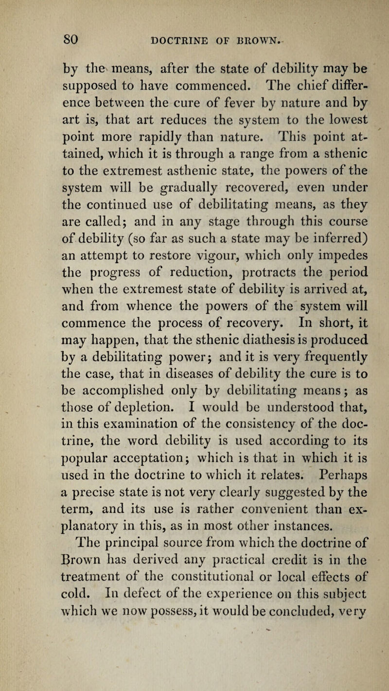 by the means, after the state of debility may be supposed to have commenced. The chief differ¬ ence between the cure of fever by nature and by art is, that art reduces the system to the lowest point more rapidly than nature. This point at¬ tained, which it is through a range from a sthenic to the extremest asthenic state, the powers of the system will be gradually recovered, even under the continued use of debilitating means, as they are called; and in any stage through this course of debility (so far as such a state may be inferred) an attempt to restore vigour, which only impedes the progress of reduction, protracts the period when the extremest state of debility is arrived at, and from whence the powers of the system will commence the process of recovery. In short, it may happen, that the sthenic diathesis is produced by a debilitating power; and it is very frequently the case, that in diseases of debility the cure is to be accomplished only by debilitating means; as those of depletion. I would be understood that, in this examination of the consistency of the doc¬ trine, the word debility is used according to its popular acceptation; which is that in which it is used in the doctrine to which it relates. Perhaps a precise state is not very clearly suggested by the term, and its use is rather convenient than ex¬ planatory in this, as in most other instances. The principal source from w’hich the doctrine of Brown has derived any practical credit is in the treatment of the constitutional or local effects of cold. In defect of the experience on this subject which we now possess, it would be concluded, very