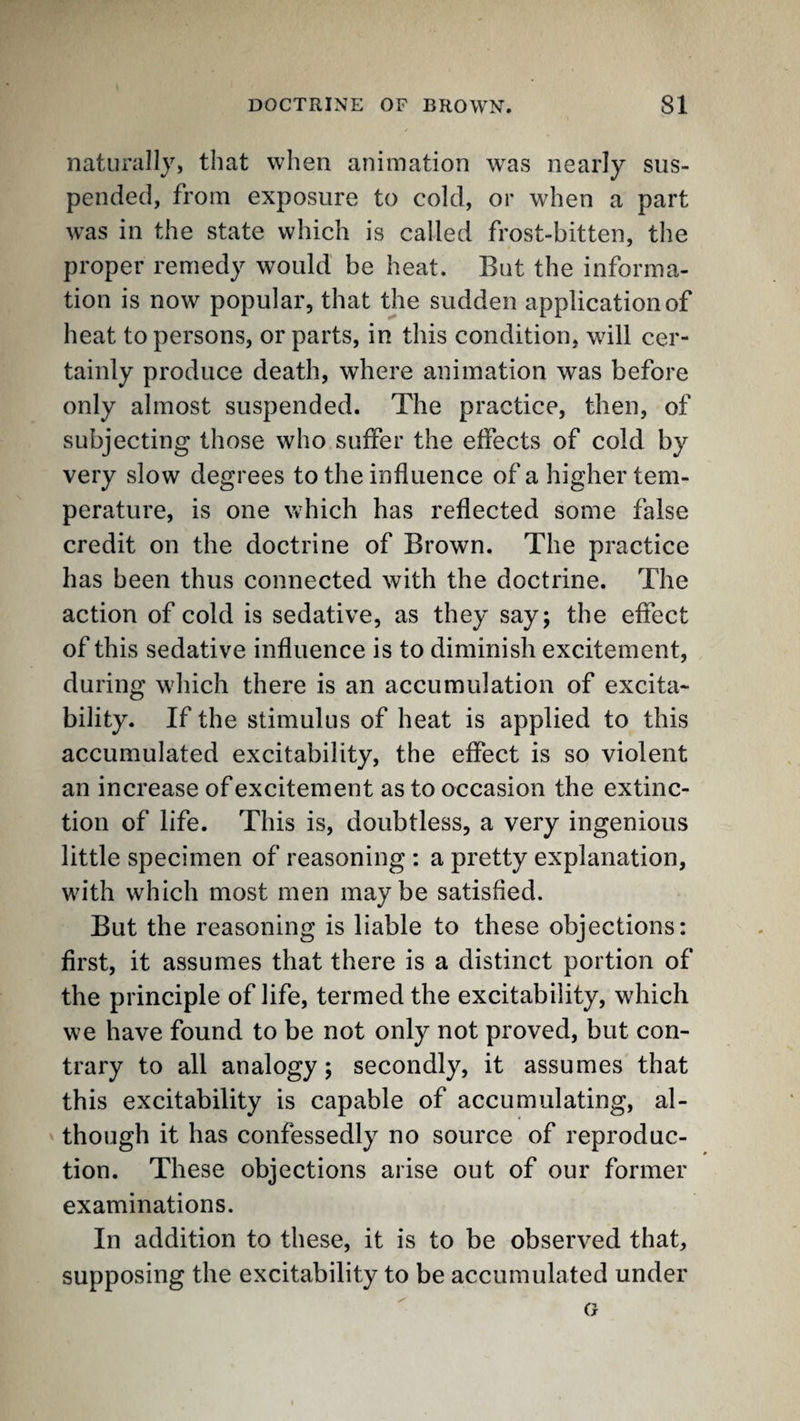 naturally, that when animation was nearly sus¬ pended, from exposure to cold, or when a part was in the state which is called frost-bitten, the proper remedy would be heat. But the informa¬ tion is now popular, that the sudden application of heat to persons, or parts, in this condition, will cer¬ tainly produce death, where animation was before only almost suspended. The practice, then, of subjecting those who suffer the effects of cold by very slow degrees to the influence of a higher tem¬ perature, is one which has reflected some false credit on the doctrine of Brown. The practice has been thus connected with the doctrine. The action of cold is sedative, as they say; the effect of this sedative influence is to diminish excitement, during which there is an accumulation of excita¬ bility. If the stimulus of heat is applied to this accumulated excitability, the effect is so violent an increase of excitement as to occasion the extinc¬ tion of life. This is, doubtless, a very ingenious little specimen of reasoning ; a pretty explanation, with which most men maybe satisfied. But the reasoning is liable to these objections: first, it assumes that there is a distinct portion of the principle of life, termed the excitability, which we have found to be not only not proved, but con¬ trary to all analogy; secondly, it assumes that this excitability is capable of accumulating, al¬ though it has confessedly no source of reproduc¬ tion. These objections arise out of our former examinations. In addition to these, it is to be observed that, supposing the excitability to be accumulated under G