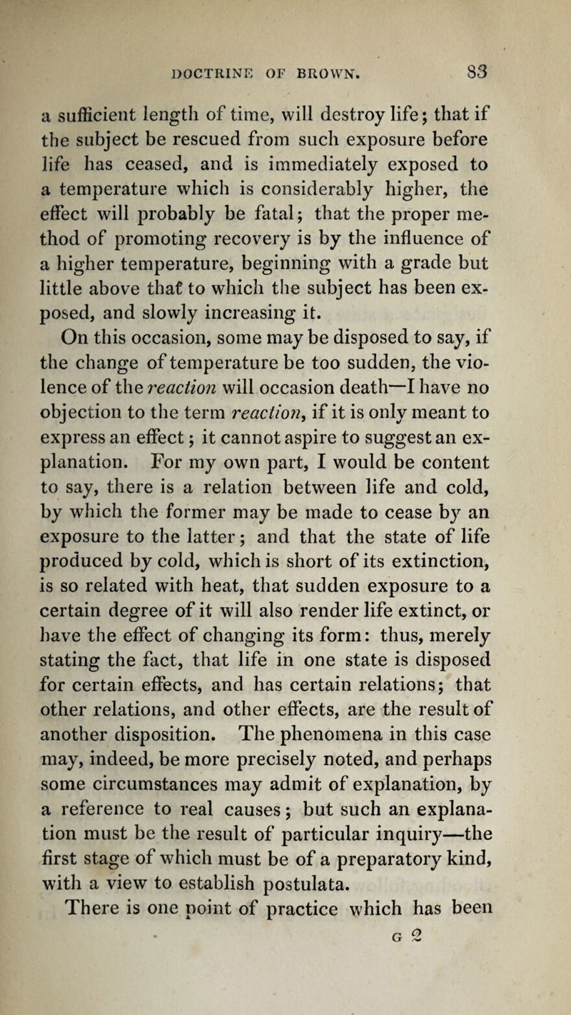 a sufficient length of time, will destroy life; that if the subject be rescued from such exposure before life has ceased, and is immediately exposed to a temperature which is considerably higher, the effect will probably be fatal; that the proper me¬ thod of promoting recovery is by the influence of a higher temperature, beginning with a grade but little above that to which the subject has been ex¬ posed, and slowly increasing it. On this occasion, some may be disposed to say, if the change of temperature be too sudden, the vio¬ lence of the reaction will occasion death—I have no objection to the term reaction^ if it is only meant to express an effect; it cannot aspire to suggest an ex¬ planation. For my own part, I would be content to say, there is a relation between life and cold, by which the former may be made to cease by an exposure to the latter; and that the state of life produced by cold, which is short of its extinction, is so related with heat, that sudden exposure to a certain degree of it will also render life extinct, or have the effect of changing its form: thus, merely stating the fact, that life in one state is disposed for certain effects, and has certain relations; that other relations, and other effects, are the result of another disposition. The phenomena in this case may, indeed, be more precisely noted, and perhaps some circumstances may admit of explanation, by a reference to real causes; but such an explana¬ tion must be the result of particular inquiry—the first stage of which must be of a preparatory kind, with a view to establish postulata. There is one point of practice which has been G 2