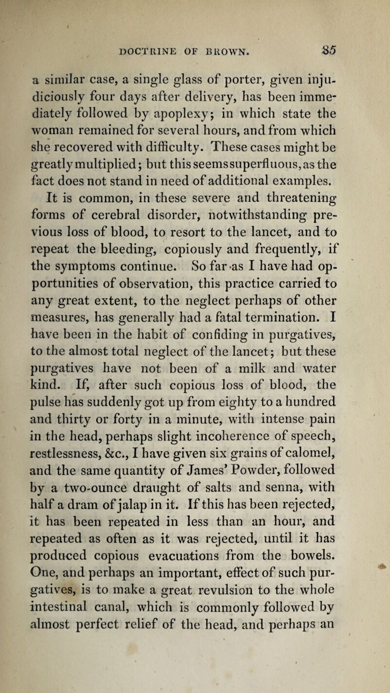 a similar case, a single glass of porter, given inju¬ diciously four days after delivery, has been imme¬ diately followed by apoplexy; in which state the woman remained for several hours, and from which she recovered with difficulty. These cases might be greatly multiplied; but this seems superfluous, as the fact does not stand in need of additional examples. It is common, in these severe and threatening forms of cerebral disorder, notwithstanding pre¬ vious loss of blood, to resort to the lancet, and to repeat the bleeding, copiously and frequently, if the symptoms continue. So far‘as I have had op¬ portunities of observation, this practice carried to any great extent, to the neglect perhaps of other measures, has generally had a fatal termination. I have been in the habit of confiding in purgatives, to the almost total neglect of the lancet; but these purgatives have not been of a milk and water kind. If, after such copious loss of blood, the pulse has suddenly got up from eighty to a hundred and thirty or forty in a minute, with intense pain in the head, perhaps slight incoherence of speech, restlessness, &c., I have given six grains of calomel, and the same quantity of James* Powder, followed by a twO'Ounce draught of salts and senna, with half a dram of jalap in it. If this has been rejected, it has been repeated in less than an hour, and repeated as often as it was rejected, until it has produced copious evacuations from the bowels. One, and perhaps an important, effect of such pur¬ gatives, is to make a great revulsion to the whole intestinal canal, which is commonly followed by almost perfect relief of the head, and perhaps an