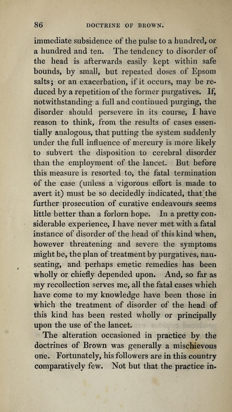 immediate subsidence of the pulse to a hundred, or a hundred and ten. The tendency to disorder of the head is afterwards easily kept within safe bounds, by small, but repeated doses of Epsom salts; or an exacerbation, if it occurs, may be re¬ duced by a repetition of the former purgatives. If, notwithstanding a full and continued purging, the disorder should persevere in its course, I have reason to think, from the results of cases essen¬ tially analogous, that putting the system suddenly under the full influence of mercury is more likely to subvert the disposition to cerebral disorder than the employment of the lancet. But before this measure is resorted to, the fatal termination of the case (unless a vigorous effort is made to avert it) must be so decidedly indicated, thatdhe further prosecution of curative endeavours seems little better than a forlorn hope. In a pretty con¬ siderable experience, I have never met with a fatal instance of disorder of the head of this kind when, however threatening and severe the symptoms might be, the plan of treatment by purgatives, nau¬ seating, and perhaps emetic remedies has been wholly or chiefly depended upon. And, so far as my recollection serves me, all the fatal cases which have come to my knowledge have been those in which the treatment of disorder of the head of this kind has been rested wholly or principally upon the use of the lancet. The alteration occasioned in practice by the doctrines of Brown was generally a mischievous one. Fortunately, his followers are in this country comparatively few. Not but that the practice in-