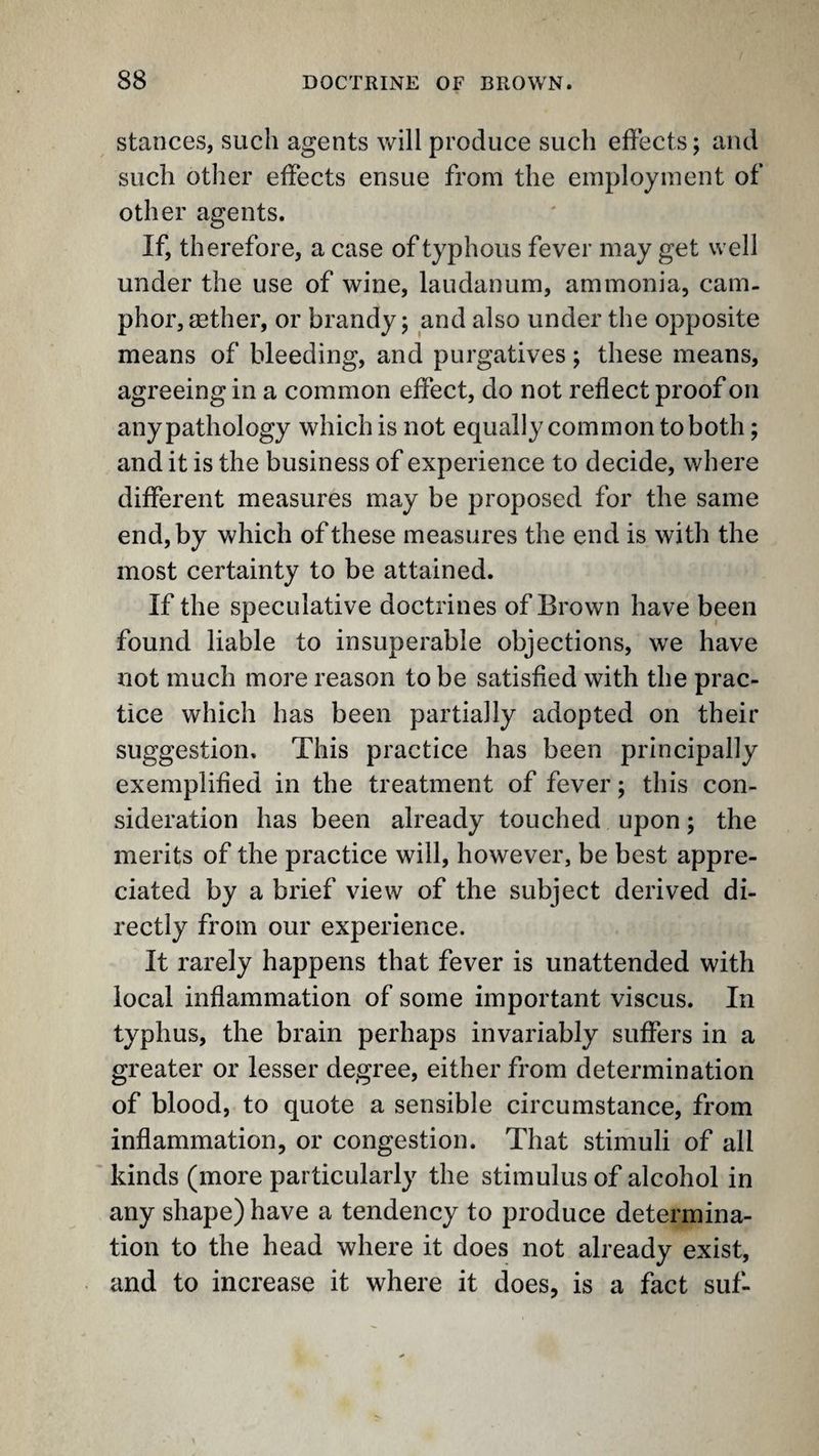 stances, such agents will produce such effects; and such other effects ensue from the employment of other agents. If, therefore, a case of typhous fever may get well under the use of wine, laudanum, ammonia, cam¬ phor, gether, or brandy; and also under the opposite means of bleeding, and purgatives; these means, agreeing in a common effect, do not reflect proof on any pathology which is not equally common to both; and it is the business of experience to decide, where different measures may be proposed for the same end, by which of these measures the end is with the most certainty to be attained. If the speculative doctrines of Brown have been found liable to insuperable objections, we have not much more reason to be satisfied with the prac¬ tice which has been partially adopted on their suggestion. This practice has been principally exemplified in the treatment of fever; this con¬ sideration has been already touched upon; the merits of the practice will, however, be best appre¬ ciated by a brief view of the subject derived di¬ rectly from our experience. It rarely happens that fever is unattended with local inflammation of some important viscus. In typhus, the brain perhaps invariably suffers in a greater or lesser degree, either from determination of blood, to quote a sensible circumstance, from inflammation, or congestion. That stimuli of all kinds (more particularly the stimulus of alcohol in any shape) have a tendency to produce determina¬ tion to the head where it does not already exist, and to increase it where it does, is a fact suf-