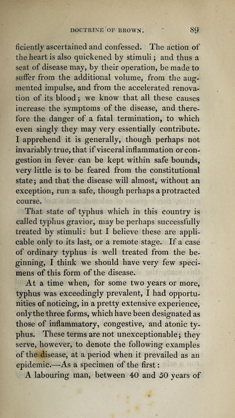 ficiently ascertained and confessed. The action of the heart is also quickened by stimuli; and thus a seat of disease may, by their operation, be made to suffer from the additional volume, from the aug¬ mented impulse, and from the accelerated renova¬ tion of its blood; we know that all these causes increase the symptoms of the disease, and there¬ fore the danger of a fatal termination, to which even singly they may very essentially contribute. I apprehend it is generally, though perhaps not invariably true, that if visceral inflammation or con¬ gestion in fever can be kept within safe bounds, very little is to be feared from the constitutional state; and that the disease will almost, without an exception, run a safe, though perhaps a protracted course. That state of typhus which in this country is called typhus gravior, may be perhaps successfully treated by stimuli: but I believe these are appli¬ cable only to its last, or a remote stage. If a case of ordinary typhus is well treated from the be¬ ginning, I think we should have very few speci¬ mens of this form of the disease. At a time when, for some two years or more, typhus was exceedingly prevalent, I had opportu¬ nities of noticing, in a pretty extensive experience, only the three forms, which have been designated as those of inflammatory, congestive, and atonic ty¬ phus. These terms are not unexceptionable; they serve, however, to denote the following examples of the disease, at a period when it prevailed as an epidemic.—-As a specimen of the first: A labouring man, between 40 and 50 years of