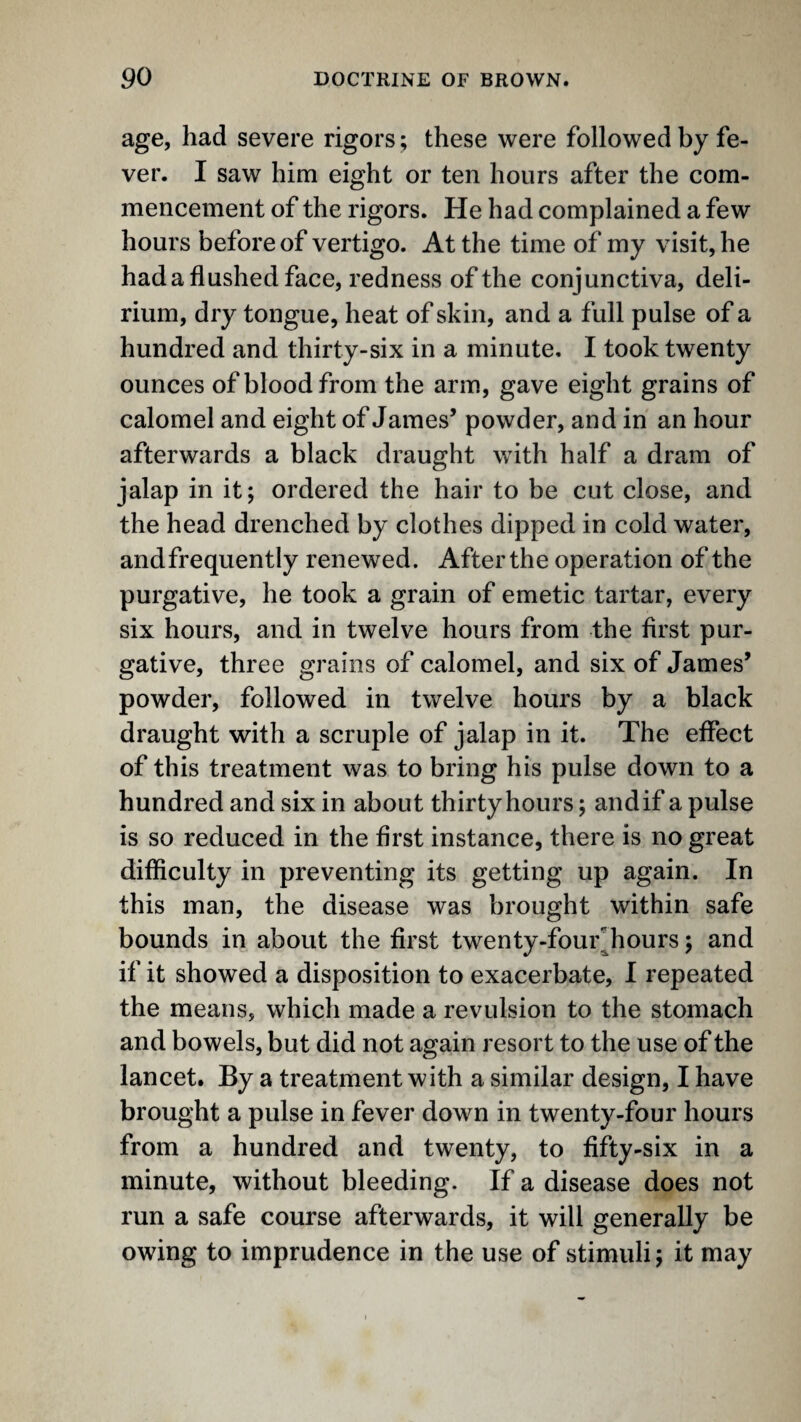 age, had severe rigors; these were followed by fe¬ ver. I saw him eight or ten hours after the com¬ mencement of the rigors. He had complained a few hours before of vertigo. At the time of my visit, he hada flushed face, redness of the conjunctiva, deli¬ rium, dry tongue, heat of skin, and a full pulse of a hundred and thirty-six in a minute. I took twenty ounces of blood from the arm, gave eight grains of calomel and eight of James’ powder, and in an hour afterwards a black draught with half a dram of jalap in it; ordered the hair to be cut close, and the head drenched by clothes dipped in cold water, andfrequently renewed. After the operation of the purgative, he took a grain of emetic tartar, every six hours, and in twelve hours from the first pur¬ gative, three grains of calomel, and six of James’ powder, followed in twelve hours by a black draught with a scruple of jalap in it. The effect of this treatment was to bring his pulse down to a hundred and six in about thirty hours; andif a pulse is so reduced in the first instance, there is no great difficulty in preventing its getting up again. In this man, the disease was brought within safe bounds in about the first twenty-four^hours; and if it showed a disposition to exacerbate, I repeated the means, which made a revulsion to the stomach and bowels, but did not again resort to the use of the lancet. By a treatment with a similar design, I have brought a pulse in fever down in twenty-four hours from a hundred and twenty, to fifty-six in a minute, without bleeding. If a disease does not run a safe course afterwards, it will generally be owing to imprudence in the use of stimuli; it may