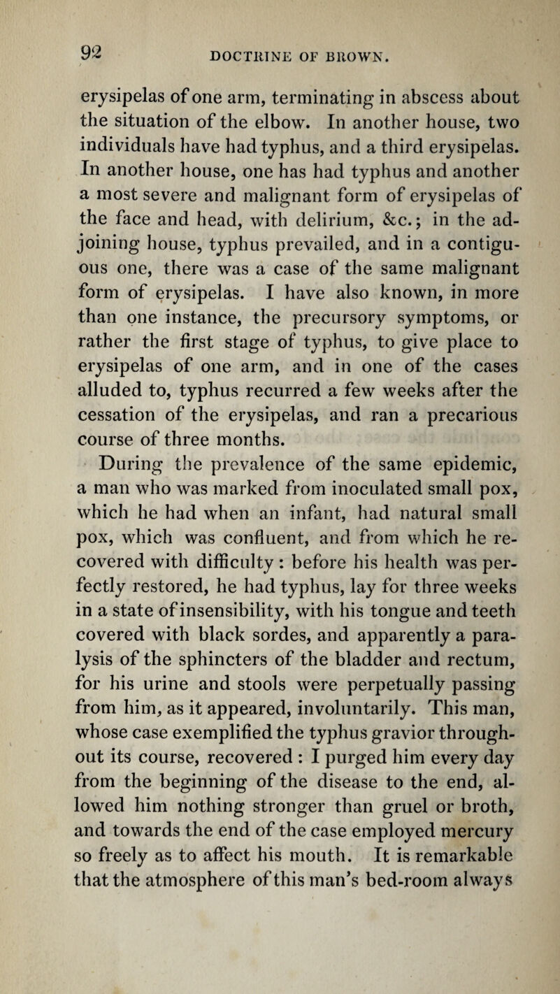 erysipelas of one arm, terminating in abscess about the situation of the elbow. In another house, two individuals have had typhus, and a third erysipelas. In another house, one has had typhus and another a most severe and malignant form of erysipelas of the face and head, with delirium, &c.; in the ad¬ joining house, typhus prevailed, and in a contigu¬ ous one, there was a case of the same malignant form of erysipelas. I have also known, in more than one instance, the precursory symptoms, or rather the first stage of typhus, to give place to erysipelas of one arm, and in one of the cases alluded to, typhus recurred a few weeks after the cessation of the erysipelas, and ran a precarious course of three months. During the prevalence of the same epidemic, a man who was marked from inoculated small pox, which he had when an infant, had natural small pox, which was confluent, and from which he re¬ covered with difficulty : before his health was per¬ fectly restored, he had typhus, lay for three weeks in a state of insensibility, with his tongue and teeth covered with black sordes, and apparently a para¬ lysis of the sphincters of the bladder and rectum, for his urine and stools were perpetually passing from him, as it appeared, involuntarily. This man, whose case exemplified the typhus gravior through¬ out its course, recovered : I purged him every day from the beginning of the disease to the end, al¬ lowed him nothing stronger than gruel or broth, and towards the end of the case employed mercury so freely as to affect his mouth. It is remarkable that the atmosphere of this man’s bed-room always