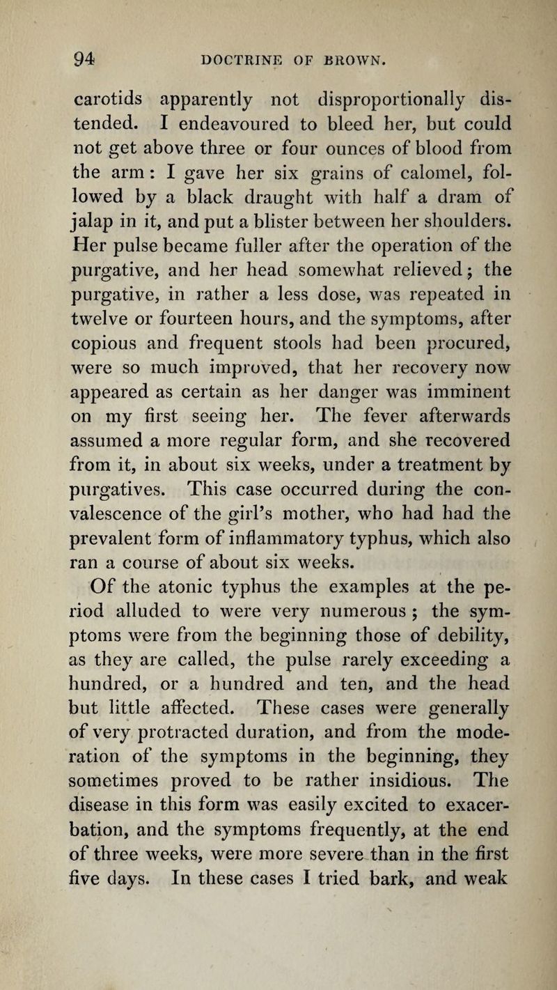 carotids apparently not disproportionally dis¬ tended. I endeavoured to bleed her, but could not get above three or four ounces of blood from the arm : I gave her six grains of calomel, fol¬ lowed by a black draught with half a dram of jalap in it, and put a blister between her shoulders. Her pulse became fuller after the operation of the purgative, and her head somewhat relieved; the purgative, in rather a less dose, was repeated in twelve or fourteen hours, and the symptoms, after copious and frequent stools had been procured, were so much improved, that her recovery now appeared as certain as her danger was imminent on my first seeing her. The fever afterwards assumed a more regular form, and she recovered from it, in about six weeks, under a treatment by purgatives. This case occurred during the con¬ valescence of the giiTs mother, who had had the prevalent form of inflammatory typhus, which also ran a course of about six weeks. Of the atonic typhus the examples at the pe¬ riod alluded to were very numerous ; the sym¬ ptoms were from the beginning those of debility, as they are called, the pulse rarely exceeding a hundred, or a hundred and ten, and the head but little affected. These cases were generally of very protracted duration, and from the mode¬ ration of the symptoms in the beginning, they sometimes proved to be rather insidious. The disease in this form was easily excited to exacer¬ bation, and the symptoms frequently, at the end of three weeks, were more severe than in the first five days. In these cases I tried bark, and weak