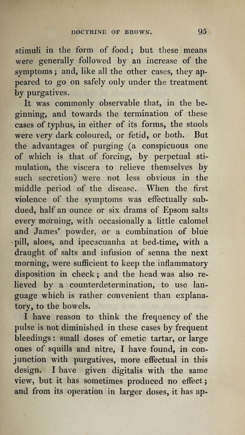 Stimuli ill the form of food; but tliese means were generally followed by an increase of the symptoms; and, like all the other cases, they ap¬ peared to go on safely only under the treatment by purgatives. It was commonly observable that, in the be¬ ginning, and towards the termination of these cases of typhus, in either of its forms, the stools were very dark coloured, or fetid, or both. But the advantages of purging (a conspicuous one of which is that of forcing, by perpetual sti¬ mulation, the viscera to relieve themselves by such secretion) were not less obvious in the middle period of the disease. When the first violence of the symptoms was effectually sub¬ dued, half an ounce or six drams of Epsom salts every morning, with occasionally a little calomel and James’ powder, or a combination of blue 'pill, aloes, and ipecacuanha at bed-time, with a draught of salts and infusion of senna the next morning, were sufficient to keep the inflammatory disposition in check ; and the head was also re¬ lieved by a counterdetermination, to use lan¬ guage which is rather convenient than explana¬ tory, to the bowels. I have reason to think the frequency of the pulse is not diminished in these cases by frequent bleedings: small doses of emetic tartar, or large ones of squills and nitre, I have found, in con¬ junction with purgatives, more effectual in this design. I have given digitalis with the same view, but it has sometimes produced no effect; and from its operation in larger doses, it has ap-