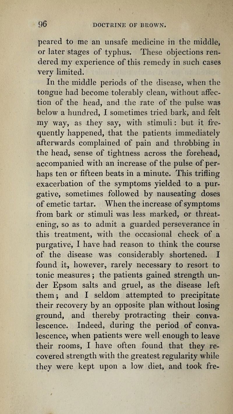 peared to me an unsafe medicine in the middle, or later stages of typhus. These objections ren¬ dered my experience of this remedy in such cases very limited. In the middle periods of the disease, when the tongue had become tolerably clean, without affec¬ tion of the head, and the rate of the pulse was below a hundred, I sometimes tried bark, and felt my way, as .they say, with stimuli: but it fre¬ quently happened, that the patients immediately afterwards complained of pain and throbbing in the head, sense of tightness across the forehead, accompanied with an increase of the pulse of per¬ haps ten or fifteen beats in a minute. This trifling exacerbation of the symptoms yielded to a pur¬ gative, sometimes followed by nauseating doses of emetic tartar. When the increase of symptoms from bark or stimuli was less marked, or threat¬ ening, so as to admit a guarded perseverance in this treatment, with the occasional check of a purgative, I have had reason to think the course of the disease was considerably shortened. I found it, however, rarely necessary to resort to tonic measures; the patients gained strength un¬ der Epsom salts and gruel, as the disease left them; and I seldom attempted to precipitate their recovery by an opposite plan without losing ground, and thereby protracting their conva¬ lescence. Indeed, during the period of conva¬ lescence, when patients were well enough to leave their rooms, I have often found that they re¬ covered strength with the greatest regularity while they were kept upon a low diet, and took fre-