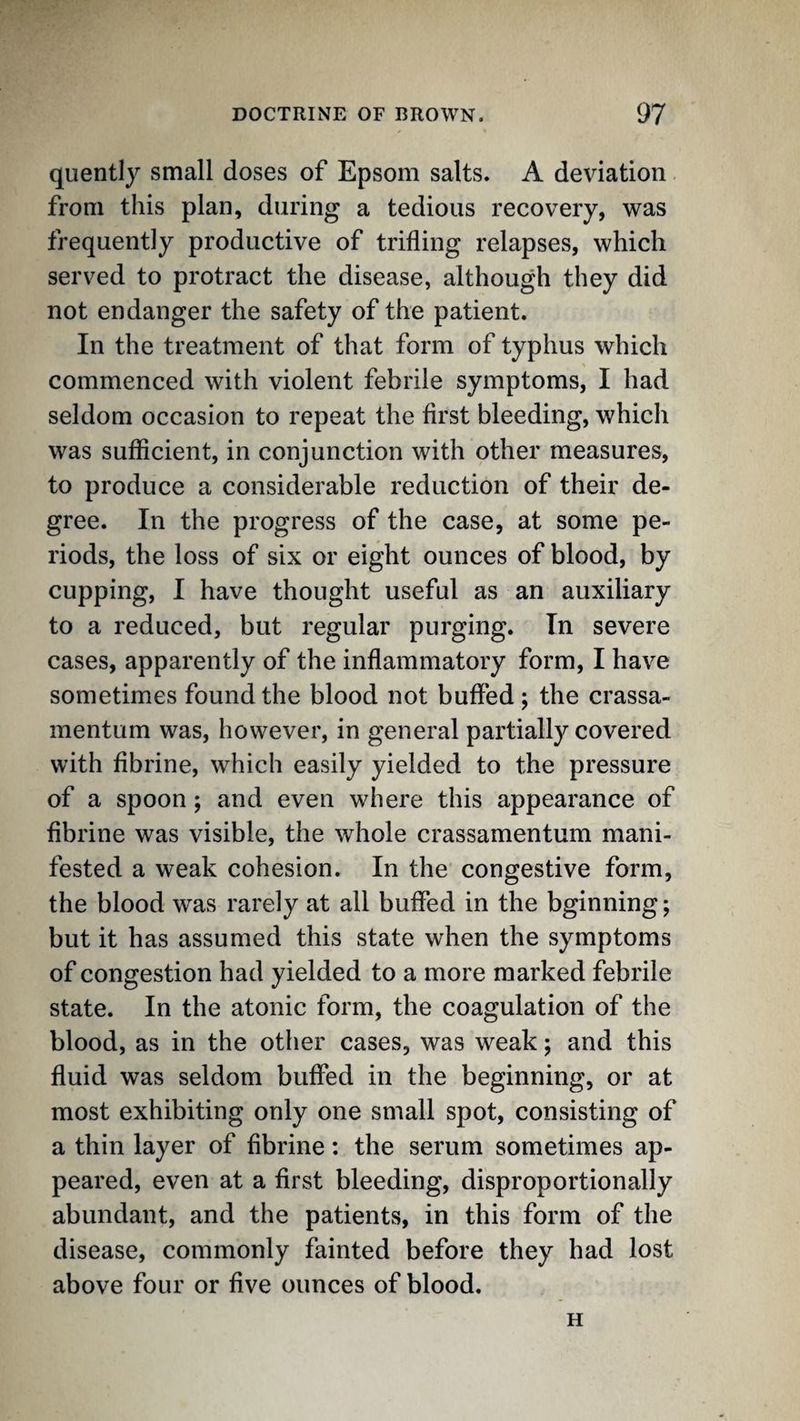 quently small doses of Epsom salts. A deviation from this plan, during a tedious recovery, was frequently productive of trifling relapses, which served to protract the disease, although they did not endanger the safety of the patient. In the treatment of that form of typhus which commenced with violent febrile symptoms, I had seldom occasion to repeat the first bleeding, which was sufficient, in conjunction with other measures, to produce a considerable reduction of their de¬ gree. In the progress of the case, at some pe¬ riods, the loss of six or eight ounces of blood, by cupping, I have thought useful as an auxiliary to a reduced, but regular purging. In severe cases, apparently of the inflammatory form, I have sometimes found the blood not buffed; the crassa- mentum was, however, in general partially covered with fibrine, which easily yielded to the pressure of a spoon; and even where this appearance of fibrine was visible, the whole crassamentum mani¬ fested a weak cohesion. In the congestive form, the blood was rarely at all buffed in the bginning; but it has assumed this state when the symptoms of congestion had yielded to a more marked febrile state. In the atonic form, the coagulation of the blood, as in the other cases, was weak; and this fluid was seldom buffed in the beginning, or at most exhibiting only one small spot, consisting of a thin layer of fibrine: the serum sometimes ap¬ peared, even at a first bleeding, disproportionally abundant, and the patients, in this form of the disease, commonly fainted before they had lost above four or five ounces of blood. H