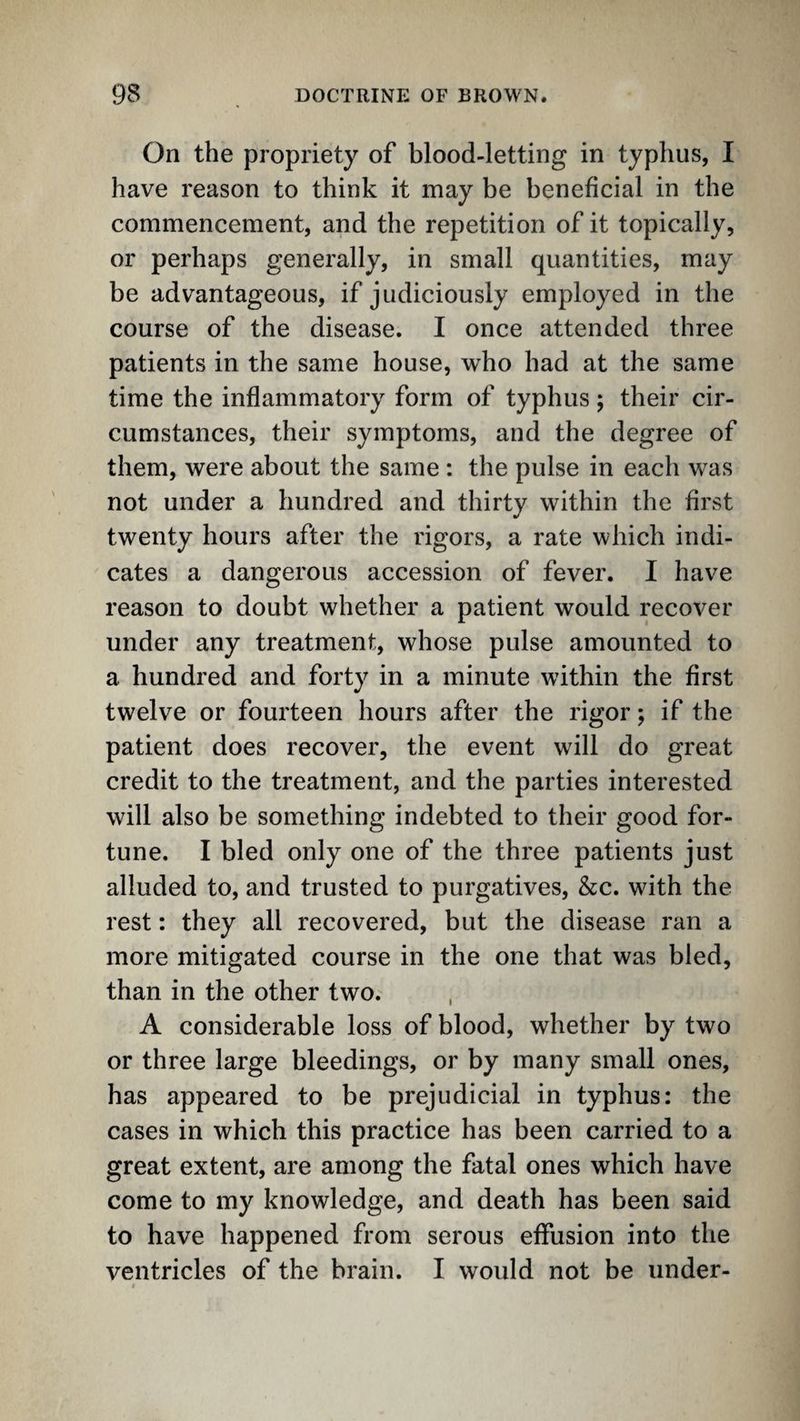On the propriety of blood-letting in typhus, I have reason to think it may be beneficial in the commencement, and the repetition of it topically, or perhaps generally, in small quantities, may be advantageous, if judiciously employed in the course of the disease. I once attended three patients in the same house, who had at the same time the inflammatory form of typhus; their cir¬ cumstances, their symptoms, and the degree of them, were about the same: the pulse in each was not under a hundred and thirty within the first twenty hours after the rigors, a rate which indi¬ cates a dangerous accession of fever. I have reason to doubt whether a patient would recover under any treatment, whose pulse amounted to a hundred and forty in a minute within the first twelve or fourteen hours after the rigor; if the patient does recover, the event will do great credit to the treatment, and the parties interested will also be something indebted to their good for¬ tune. I bled only one of the three patients just alluded to, and trusted to purgatives, &c. with the rest; they all recovered, but the disease ran a more mitigated course in the one that was bled, than in the other two. , A considerable loss of blood, whether by two or three large bleedings, or by many small ones, has appeared to be prejudicial in typhus: the cases in which this practice has been carried to a great extent, are among the fatal ones which have come to my knowledge, and death has been said to have happened from serous effusion into the