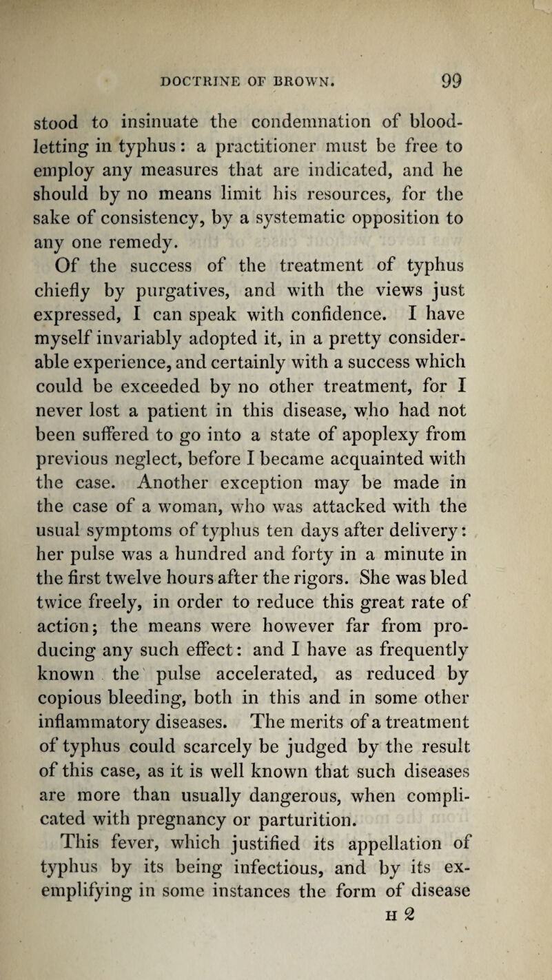 stood to insinuate the condemnation of blood¬ letting in typhus: a practitioner must be free to employ any measures that are indicated, and he should by no means limit his resources, for the sake of consistency, by a systematic opposition to any one remedy. Of the success of the treatment of typhus chiefly by purgatives, and with the views just expressed, I can speak with confidence. I have myself invariably adopted it, in a pretty consider¬ able experience, and certainly with a success which could be exceeded by no other treatment, for I never lost a patient in this disease, who had not been suffered to go into a state of apoplexy from previous neglect, before I became acquainted with the case. Another exception may be made in the case of a woman, who was attacked with the usual symptoms of typhus ten days after delivery: her pulse was a hundred and forty in a minute in the first twelve hours after the rigors. She was bled twice freely, in order to reduce this great rate of action; the means were however far from pro¬ ducing any such effect: and I have as frequently known the pulse accelerated, as reduced by copious bleeding, both in this and in some other inflammatory diseases. The merits of a treatment of typhus could scarcely be judged by the result of this case, as it is well known that such diseases are more than usually dangerous, when compli¬ cated with pregnancy or parturition. This fever, which justified its appellation of typhus by its being infectious, and by its ex¬ emplifying in some instances the form of disease H 2