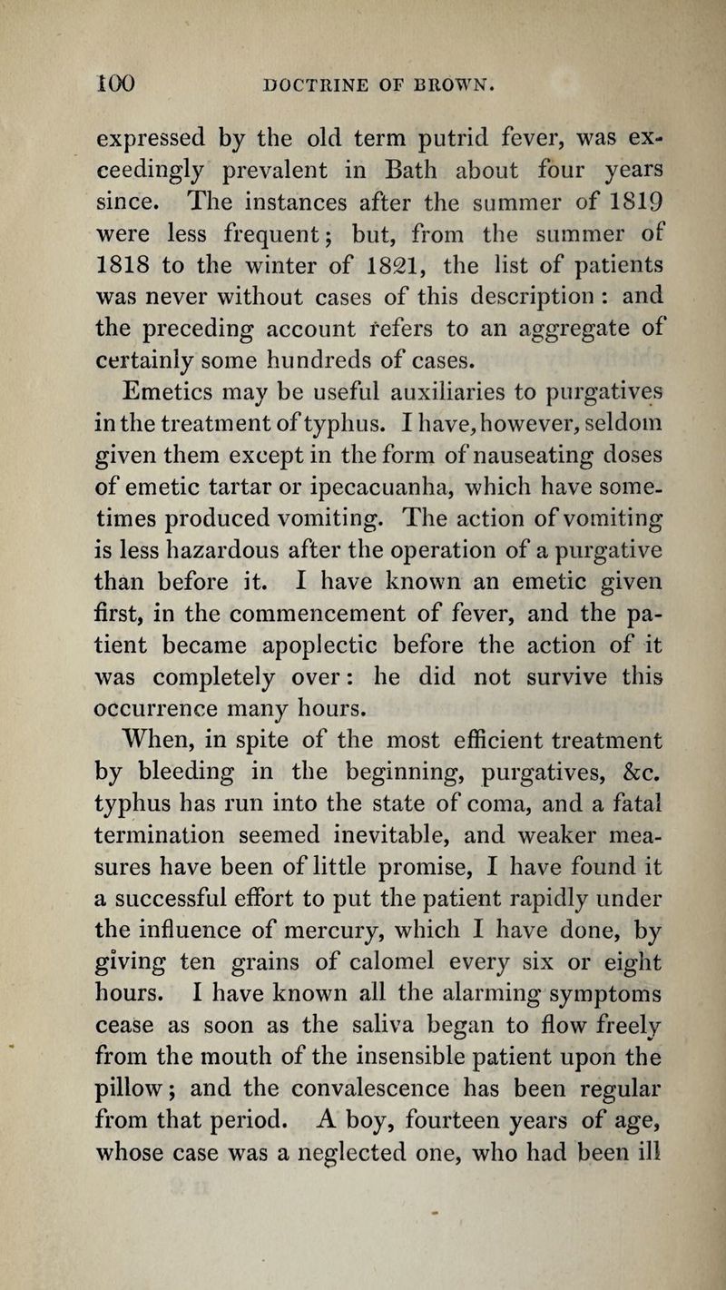 expressed by the old term putrid fever, was ex¬ ceedingly prevalent in Bath about four years since. The instances after the summer of 1819 were less frequent; but, from the summer of 1818 to the winter of 1821, the list of patients was never without cases of this description ; and the preceding account refers to an aggregate of certainly some hundreds of cases. Emetics may be useful auxiliaries to purgatives in the treatment of typhus. I have, however, seldom given them except in the form of nauseating doses of emetic tartar or ipecacuanha, which have some¬ times produced vomiting. The action of vomiting is less hazardous after the operation of a purgative than before it. I have known an emetic given first, in the commencement of fever, and the pa¬ tient became apoplectic before the action of it was completely over: he did not survive this occurrence many hours. When, in spite of the most efficient treatment by bleeding in the beginning, purgatives, &c. typhus has run into the state of coma, and a fatal termination seemed inevitable, and weaker mea¬ sures have been of little promise, I have found it a successful effort to put the patient rapidly under the influence of mercury, which I have done, by giving ten grains of calomel every six or eight hours. I have known all the alarming symptoms cease as soon as the saliva began to flow freely from the mouth of the insensible patient upon the pillow; and the convalescence has been regular from that period. A boy, fourteen years of age, whose case was a neglected one, who had been ill