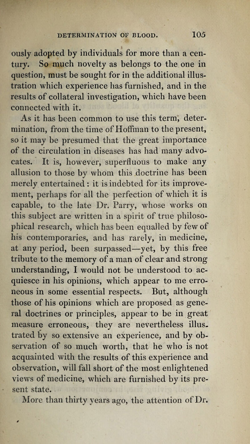 ously adopted by individuals for more than a cen¬ tury. So much novelty as belongs to the one in question, must be sought for in the additional illus¬ tration which experience has furnished, and in the results of collateral investigation, which have been connected with it. As it has been common to use this term, deter¬ mination, from the time of Hoffman to the present, so it may be presumed that the great importance of the circulation in diseases has had many advo¬ cates. It is, however, superfluous to make any allusion to those by whom this .doctrine has been merely entertained: it is indebted for its improve¬ ment, perhaps for all the perfection of which it is capable, to the late Dr. Parry, whose works on this subject are written in a spirit of true philoso¬ phical research, which has been equalled by few of his contemporaries, and has rarely, in medicine, at any period, been surpassed—yet, by this free tribute to the memory of a man of clear and strong understanding, I would not be understood to ac¬ quiesce in his opinions, which appear to me erro¬ neous in some essential respects. But, although those of his opinions which are proposed as gene¬ ral doctrines or principles, appear to be in great measure erroneous, they are nevertheless illus¬ trated by so extensive an experience, and by ob¬ servation of so much worth, that he who is not acquainted with the results of this experience and observation, will fall short of the most enlightened views of medicine, which are furnished by its pre¬ sent state. More than thirty years ago, the attention of Dr.