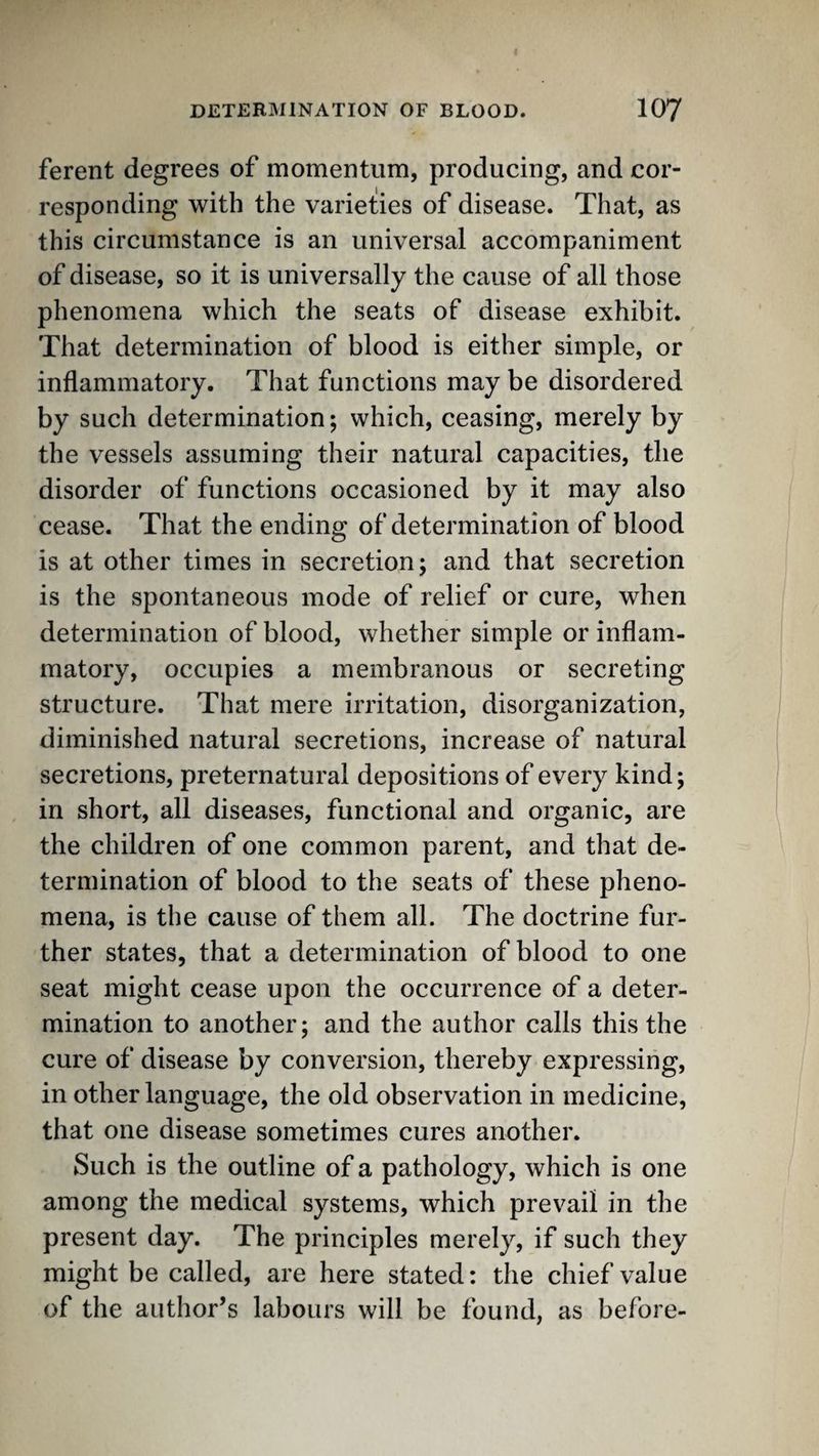 ferent degrees of momentuin, producing, and cor¬ responding with the varieties of disease. That, as this circumstance is an universal accompaniment of disease, so it is universally the cause of all those phenomena which the seats of disease exhibit. That determination of blood is either simple, or inflammatory. That functions may be disordered by such determination; which, ceasing, merely by the vessels assuming their natural capacities, the disorder of functions occasioned by it may also cease. That the ending of determination of blood is at other times in secretion; and that secretion is the spontaneous mode of relief or cure, when determination of blood, whether simple or inflam¬ matory, occupies a membranous or secreting structure. That mere irritation, disorganization, diminished natural secretions, increase of natural secretions, preternatural depositions of every kind; in short, all diseases, functional and organic, are the children of one common parent, and that de¬ termination of blood to the seats of these pheno¬ mena, is the cause of them all. The doctrine fur¬ ther states, that a determination of blood to one seat might cease upon the occurrence of a deter¬ mination to another; and the author calls this the cure of disease by conversion, thereby expressing, in other language, the old observation in medicine, that one disease sometimes cures another. Such is the outline of a pathology, which is one among the medical systems, which prevail in the present day. The principles merely, if such they might be called, are here stated: the chief value of the author’s labours will be found, as before-