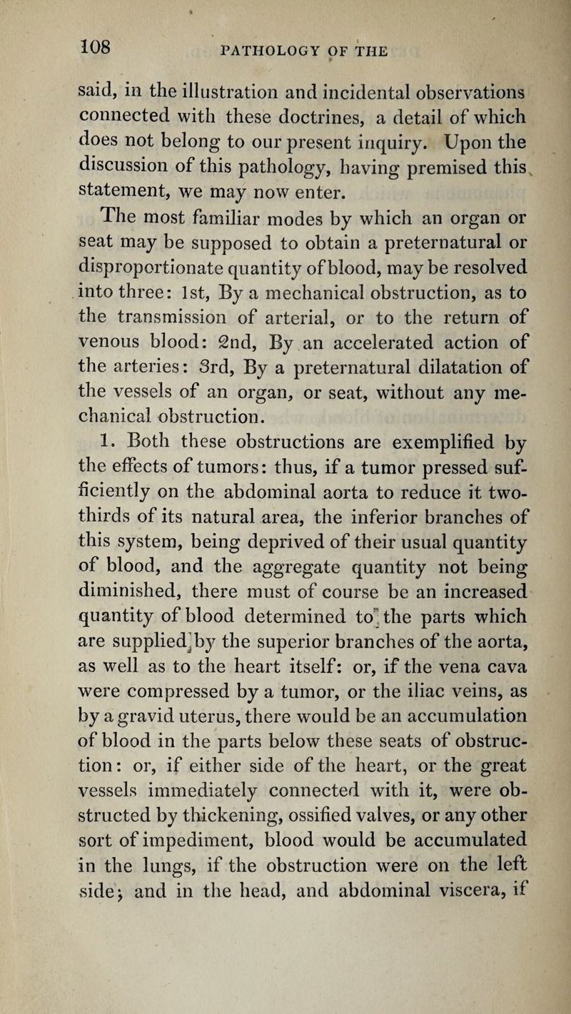said, in the illustration and incidental observations connected with these doctrines, a detail of which does not belong to our present inquiry. Upon the discussion of this pathology, having premised this^ statement, we may now enter. The most familiar modes by which an organ or seat may be supposed to obtain a preternatural or disproportionate quantity of blood, may be resolved into three: 1st, By a mechanical obstruction, as to the transmission of arterial, or to the return of venous blood: 2nd, By an accelerated action of the arteries: 3rd, By a preternatural dilatation of the vessels of an organ, or seat, without any me¬ chanical obstruction. 1. Both these obstructions are exemplified by the effects of tumors: thus, if a tumor pressed suf¬ ficiently on the abdominal aorta to reduce it two- thirds of its natural area, the inferior branches of this system, being deprived of their usual quantity of blood, and the aggregate quantity not being diminished, there must of course be an increased quantity of blood determined to! the parts which are supplied^by the superior branches of the aorta, as well as to the heart itself: or, if the vena cava were compressed by a tumor, or the iliac veins, as by a gravid uterus, there would be an accumulation of blood in the parts below these seats of obstruc¬ tion : or, if either side of the heart, or the great vessels immediately connected with it, were ob¬ structed by thickening, ossified valves, or any other sort of impediment, blood would be accumulated in the lungs, if the obstruction were on the left side^ and in the head, and abdominal viscera, if