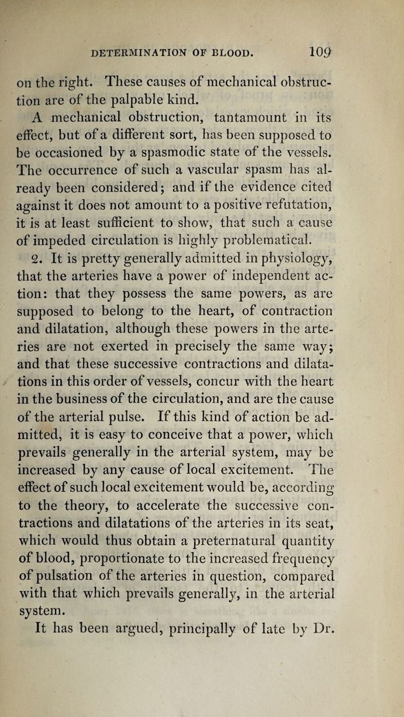on the right. These causes of mechanical obstruc¬ tion are of the palpable kind. A mechanical obstruction, tantamount in its effect, but of a different sort, has been supposed to be occasioned by a spasmodic state of the vessels. The occurrence of such a vascular spasm has al¬ ready been considered; and if the evidence cited against it does not amount to a positive refutation, it is at least sufficient to show, that such a cause of impeded circulation is highly problematical. 2. It is pretty generally admitted in physiology, that the arteries have a power of independent ac¬ tion: that they possess the same powers, as are supposed to belong to the heart, of contraction and dilatation, although these powers in the arte¬ ries are not exerted in precisely the same way; and that these successive contractions and dilata¬ tions in this order of vessels, concur with the heart in the business of the circulation, and are the cause of the arterial pulse. If this kind of action be ad¬ mitted, it is easy to conceive that a power, which prevails generally in the arterial system, may be increased by any cause of local excitement. The effect of such local excitement would be, according to the theory, to accelerate the successive con¬ tractions and dilatations of the arteries in its seat, which would thus obtain a preternatural quantity of blood, proportionate to the increased frequency of pulsation of the arteries in question, compared with that which prevails generally, in the arterial system. It has been argued, principally of late by Dr.