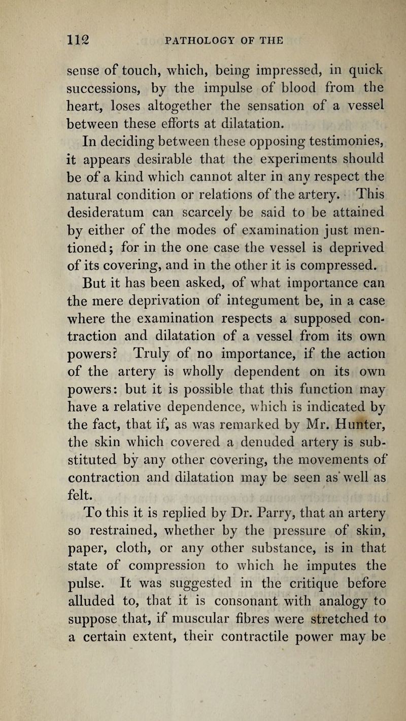 sense of touch, which, being impressed, in quick successions, by the impulse of blood from the heart, loses altogether the sensation of a vessel between these efforts at dilatation. In deciding between these opposing testimonies, it appears desirable that the experiments should be of a kind which cannot alter in any respect the natural condition or relations of the artery. This desideratum can scarcely be said to be attained by either of the modes of examination just men¬ tioned ; for in the one case the vessel is deprived of its covering, and in the other it is compressed. But it has been asked, of what importance can the mere deprivation of integument be, in a case where the examination respects a supposed con¬ traction and dilatation of a vessel from its own powers? Truly of no importance, if the action of the artery is wholly dependent on its own powers: but it is possible that this function may have a relative dependence, which is indicated by the fact, that if, as w^as remarked by Mr. Hunter, the skin which covered a denuded artery is sub¬ stituted by any other covering, the movements of contraction and dilatation may be seen as‘w^ell as felt. To this it is replied by Dr. Parry, that an artery so restrained, whether by the pressure of skin, paper, cloth, or any other substance, is in that state of compression to which he imputes the pulse. It was suggested in the critique before alluded to, that it is consonant with analogy to suppose that, if muscular fibres were stretched to a certain extent, their contractile power may be