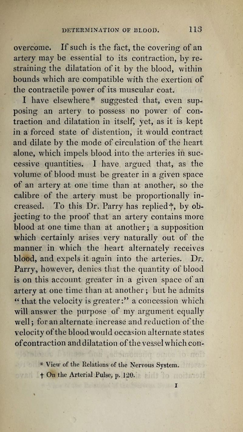 overcome. If such is the fact, the covering of an artery may be essential to its contraction, by re¬ straining the dilatation of it by the blood, within bounds which are compatible with the exertion of the contractile power of its muscular coat. I have elsewhere^ suggested that, even sup¬ posing an artery to possess no power of con- traction and dilatation in itself, yet, as it is kept in a forced state of distention, it would contract and dilate by the mode of circulation of tlie heart alone, which impels blood into the arteries in suc¬ cessive quantities. 1 have argued that, as the volume of blood must be greater in a given space of an artery at one time than at another, so the calibre of the artery must be proportionally in¬ creased. To this Dr. Parry has replied*]*, by ob¬ jecting to the proof that an artery contains more blood at one time than at another; a supposition which certainly arises very naturally out of the manner in which the heart alternately receives , blood, and expels it again into the arteries. Dr. Parry, however, denies tliat the quantity of blood is on this account greater in a given space of an artery at one time than at another; but he admits “ that the velocity is greater:” a concession which will answer the purpose of my argument equally well; for an alternate increase and reduction of the velocity of the blood would occasion alternate states of contraction and dilatation of the vessel which con- * View of the Relations of the Nerv'ous System. f On the Arterial Pulse, p. 120. ' I