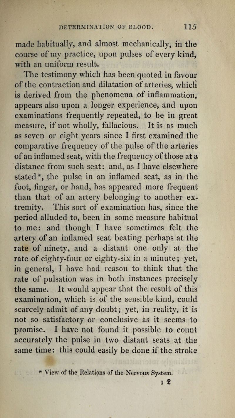 made habitually, and almost mechanically, in the course of my practice, upon pulses of every kind, with an uniform result. The testimony which has been quoted in favour of the contraction and dilatation of arteries, whicli is derived from the phenomena of inflammation, appears also upon a longer experience, and upon examinations frequently repeated, to be in great measure, if not wholly, fallacious. It is as much as seven or eight years since I first examined the comparative frequency of the pulse of the arteries of an inflamed seat, with the frequency of those at a distance from such seat: and, as I have elsewhere stated*, the pulse in an inflamed seat, as in the foot, finger, or hand, has appeared more frequent than that of an artery belonging to another ex¬ tremity. This sort of examination has, since the period alluded to, been in some measure habitual to me: and though I have sometimes felt the artery of an inflamed seat beating perhaps at the rate of ninety, and a distant one only at the rate of eighty-four or eighty-six in a minute; yet, in general, I have had reason to think that the rate of pulsation was in both instances precisely the same. It would appear that the result of this examination, which is of the sensible kind, could scarcely admit of any doubt; yet, in reality, it is not so satisfactory or conclusive as it seems to promise. I have not found it possible to count accurately the pulse in two distant seats at the same time: this could easily be done if the stroke * View of the Relations of the Nervous System. I 2