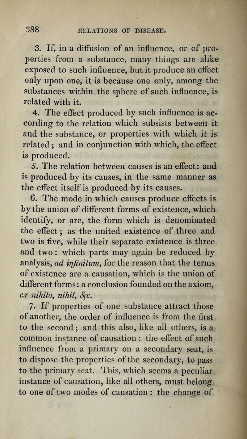 3. If, in a diffusion of an influence, or of pro¬ perties from a substance, many things are alike exposed to such influence, but it produce an effect only upon one, it is because one only, among the substances within the sphere of such influence, is related with it. 4. The effect produced by such influence is ac¬ cording to the relation which subsists between it and the substance, or properties with which it is related ; and in conjunction with which, the effect is produced. 5. The relation between causes is an effect: and is produced by its causes, in the same manner as the effect itself is produced by its causes. 6. The mode in which causes produce effects is by the union of different forms of existence, which identify, or are, the form which is denominated the effect; as the united existence of three and two is five, while their separate existence is three and two: which parts may again be reduced by analysis, ad infinitum^ for the reason that the terms of existence are a causation, which is the union of different forms: a conclusion founded on the axiom, ecc niJiilo, nihily 8^c, 7. If properties of one substance attract those of another, the order of influence is from the first to the second ; and this also, like all others, is a common instance of causation : the effect of such influence from a primary on a secondary seat, is to dispose the properties of the secondary, to pass to the primary seat. This, which seems a peculiar instance of causation, like all others, must belong to one of two modes of causation : the change of