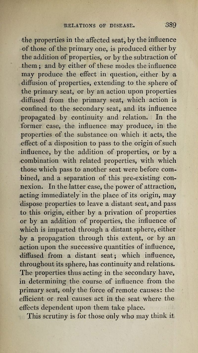 •the properties in the affected seat, by the influence ■of those of the primary one, is produced either by the addition of properties, or by the subtraction of them ; and by either of these modes the influence may produce the effect in question, either by a diffusion of properties, extending to the sphere of the primary seat, or by an action upon properties diffused from the primary seat, which action is confined to the secondary seat, and its influence propagated by continuity and relation. In the former case, the influence may produce, in the properties of the substance on which it acts, the •effect of a disposition to pass to the origin of such influence, by the addition of properties, or by a ^combination with related properties, with which those which pass to another seat were before com¬ bined, and a separation of this pre-existing con¬ nexion. In the latter case, the power of attraction, acting immediately in the place of its origin, may dispose properties to leave a distant seat, and pass to this origin, either by a privation of properties or by an addition of properties, the influence of which is imparted through a distant sphere, either by a propagation through this extent, or by an action upon the successive quantities of influence, diffused from a distant seat; which influence, throughout its sphere, has continuity and relations. The properties thus acting in the secondary have, in determining the course of influence from the primary seat, only the force of remote causes: the efficient or real causes act in the seat where the effects dependent upon them take place. This scrutiny is for those only who may think it