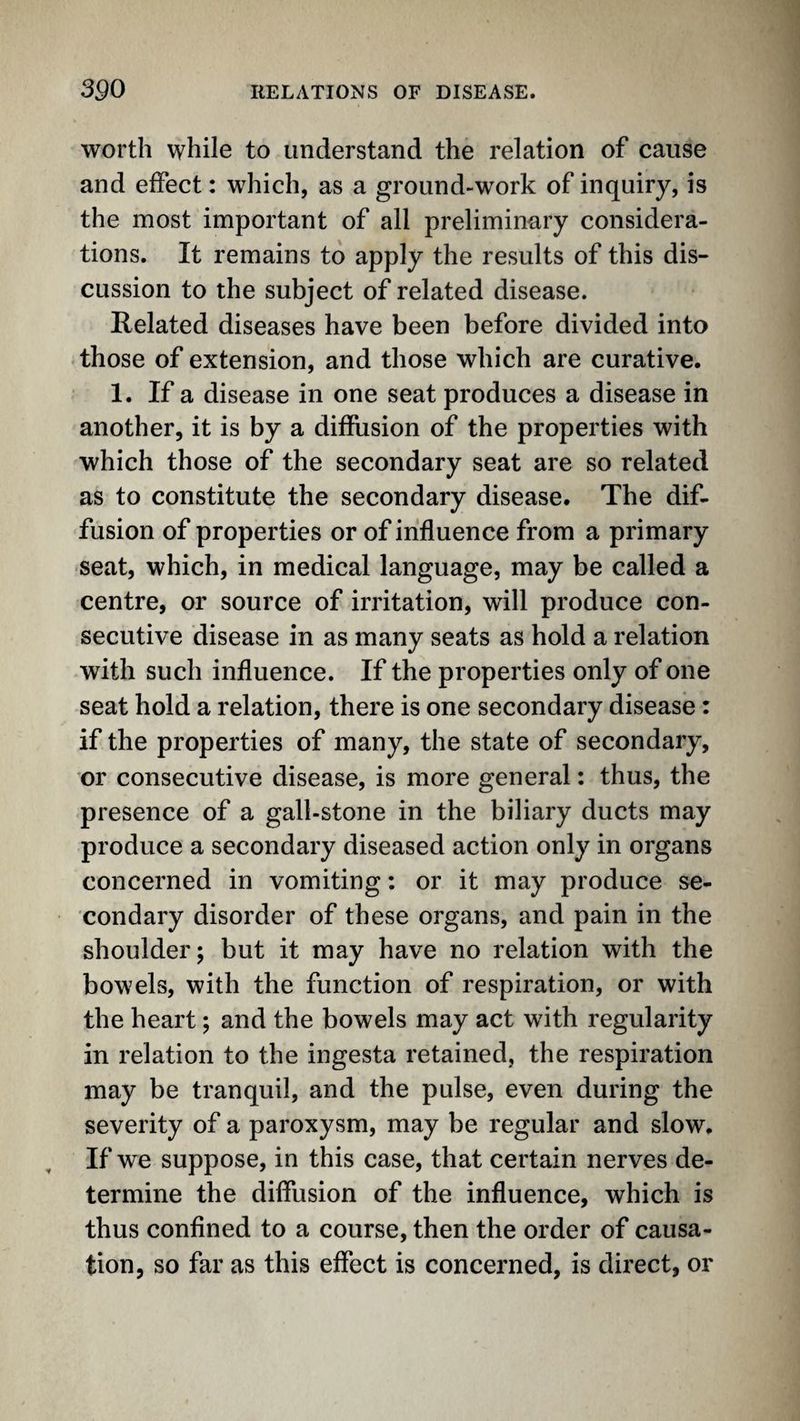 worth while to understand the relation of cause and effect: which, as a ground-work of inquiry, is the most important of all preliminary considera¬ tions. It remains to apply the results of this dis¬ cussion to the subject of related disease. Related diseases have been before divided into those of extension, and those which are curative. 1. If a disease in one seat produces a disease in another, it is by a diffusion of the properties with which those of the secondary seat are so related as to constitute the secondary disease. The dif¬ fusion of properties or of influence from a primary seat, which, in medical language, may be called a centre, or source of irritation, will produce con¬ secutive disease in as many seats as hold a relation with such influence. If the properties only of one seat hold a relation, there is one secondary disease: if the properties of many, the state of secondary, or consecutive disease, is more general: thus, the presence of a gall-stone in the biliary ducts may produce a secondary diseased action only in organs concerned in vomiting: or it may produce se¬ condary disorder of these organs, and pain in the shoulder; but it may have no relation with the bowels, with the function of respiration, or with the heart; and the bowels may act with regularity in relation to the ingesta retained, the respiration may be tranquil, and the pulse, even during the severity of a paroxysm, may be regular and slow. If we suppose, in this case, that certain nerves de¬ termine the diffusion of the influence, which is thus confined to a course, then the order of causa¬ tion, so far as this effect is concerned, is direct, or