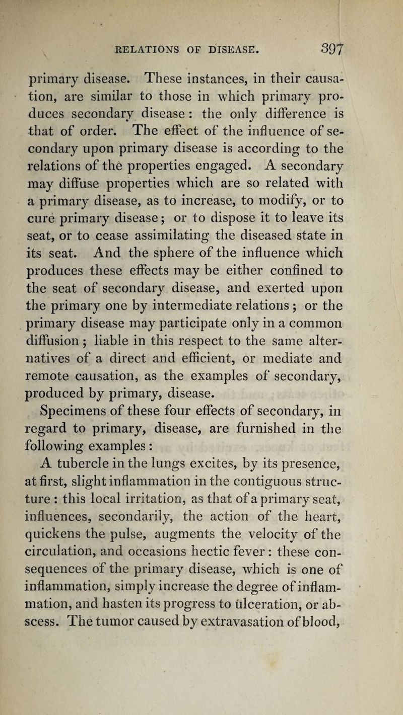 primary disease. These instances, in their causa¬ tion, are similar to those in which primary pro¬ duces secondary disease : the only difference is that of order. The effect of the influence of se¬ condary upon primary disease is according to the relations of the properties engaged. A secondary may diffuse properties which are so related with a primary disease, as to increase, to modify, or to cure primary disease; or to dispose it to leave its seat, or to cease assimilating the diseased state in its seat. And the sphere of the influence which produces these effects may be either confined to the seat of secondary disease, and exerted upon the primary one by intermediate relations ; or the primary disease may participate only in a common diffusion; liable in this respect to the same alter¬ natives of a direct and efficient, or mediate and remote causation, as the examples of secondary, produced by primary, disease. Specimens of these four effects of secondary, in regard to primary, disease, are furnished in the following examples: A tubercle in the lungs excites, by its presence, at first, slight inflammation in the contiguous struc¬ ture : this local irritation, as that of a primary seat, influences, secondarily, the action of the heart, quickens the pulse, augments the velocity of the circulation, and occasions hectic fever: these con¬ sequences of the primary disease, which is one of inflammation, simply increase the degree of inflam¬ mation, and hasten its progress to ulceration, or ab¬ scess. The tumor caused by extravasation of blood.