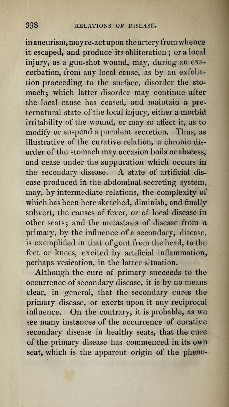 in aneurism, may re-act upon the artery from whence it escaped, and produce its obliteration ; or a local injury, as a gun-shot wound, may, during an exa¬ cerbation, from any local cause, as by an exfolia¬ tion proceeding to the surface, disorder the sto¬ mach; which latter disorder may continue after the local cause has ceased, and maintain a pre¬ ternatural state of the local injury, either a morbid irritability of the wound, or may so affect it, as to modify or suspend a purulent secretion. Thus, as illustrative of the curative relation, a chronic dis¬ order of the stomach may occasion boils or abscess, and cease under the suppuration which occurs in the secondary disease. A state of artificial dis¬ ease produced in the abdominal secreting system, may, by intermediate relations, the complexity of which has been here sketched, diminish, and finally subvert, the causes of fever, or of local disease in other seats; and the metastasis of disease from a primary, by the influence of a secondary, disease, is exemplified in that of gout from the head, to the feet or knees, excited by artificial inflammation, perhaps vesication, in the latter situation. Although the cure of primary succeeds to the occurrence of secondary disease, it is by no means clear, in general, that the secondary cures the primary disease, or exerts upon it any reciprocal influence. On the contrary, it is probable, as we see many instances of the occurrence of curative secondary disease in healthy seats, that the cure of the primary disease has commenced in its own seat, which is the apparent origin of the pheno-