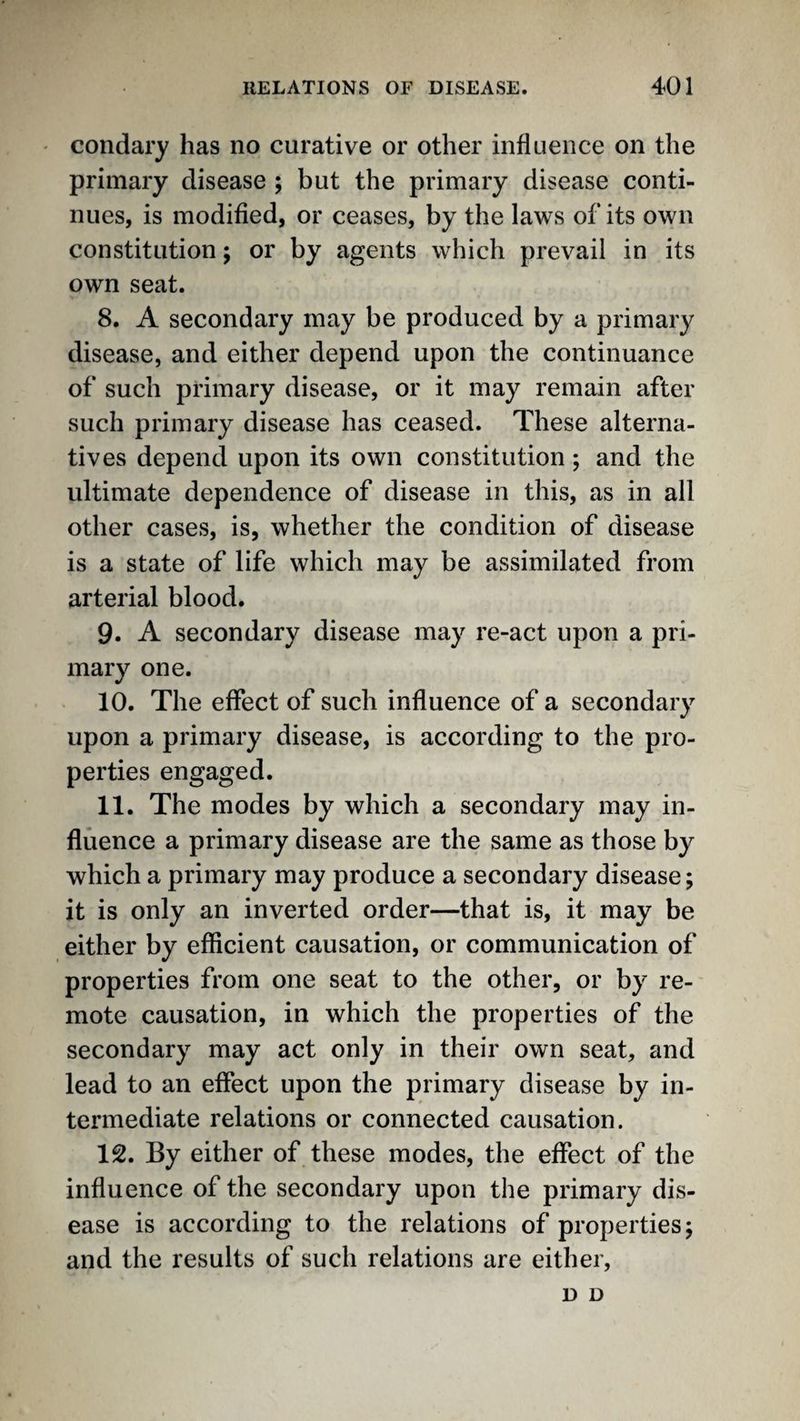 ' condary has no curative or other influence on the primary disease ; but the primary disease conti¬ nues, is modified, or ceases, by the laws of its own constitution; or by agents which prevail in its own seat. 8. A secondary may be produced by a primary disease, and either depend upon the continuance of such primary disease, or it may remain after such primary disease has ceased. These alterna¬ tives depend upon its own constitution; and the ultimate dependence of disease in this, as in all other cases, is, whether the condition of disease is a state of life which may be assimilated from arterial blood. 9. A secondary disease may re-act upon a pri¬ mary one. 10. The effect of such influence of a secondary upon a primary disease, is according to the pro¬ perties engaged. 11. The modes by which a secondary may in¬ fluence a primary disease are the same as those by which a primary may produce a secondary disease; it is only an inverted order—that is, it may be either by efficient causation, or communication of properties from one seat to the other, or by re¬ mote causation, in which the properties of the secondary may act only in their own seat, and lead to an effect upon the primary disease by in¬ termediate relations or connected causation. 12. By either of these modes, the effect of the influence of the secondary upon the primary dis¬ ease is according to the relations of properties; and the results of such relations are either. D D