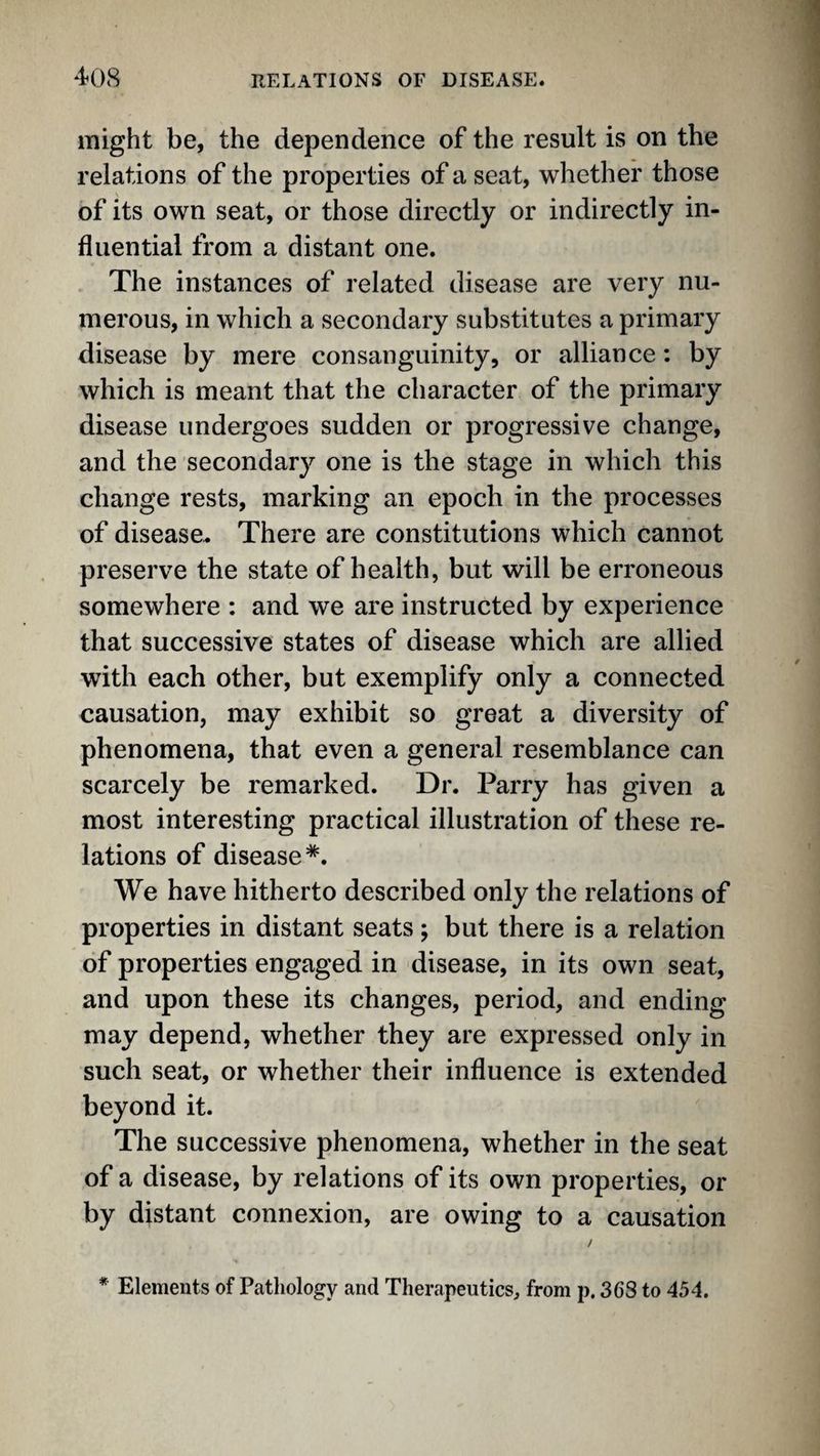 might be, the dependence of the result is on the relations of the properties of a seat, whether those of its own seat, or those directly or indirectly in¬ fluential from a distant one. The instances of related disease are very nu¬ merous, in which a secondary substitutes a primary disease by mere consanguinity, or alliance: by which is meant that the character of the primary disease undergoes sudden or progressive change, and the secondary one is the stage in which this change rests, marking an epoch in the processes of disease. There are constitutions which cannot preserve the state of health, but will be erroneous somewhere : and we are instructed by experience that successive states of disease which are allied with each other, but exemplify only a connected causation, may exhibit so great a diversity of phenomena, that even a general resemblance can scarcely be remarked. Dr. Parry has given a most interesting practical illustration of these re¬ lations of disease*. We have hitherto described only the relations of properties in distant seats; but there is a relation of properties engaged in disease, in its own seat, and upon these its changes, period, and ending may depend, whether they are expressed only in such seat, or whether their influence is extended beyond it. The successive phenomena, whether in the seat of a disease, by relations of its own properties, or by distant connexion, are owing to a causation / * Elements of Pathology and Therapeutics, from p. 36S to 454.