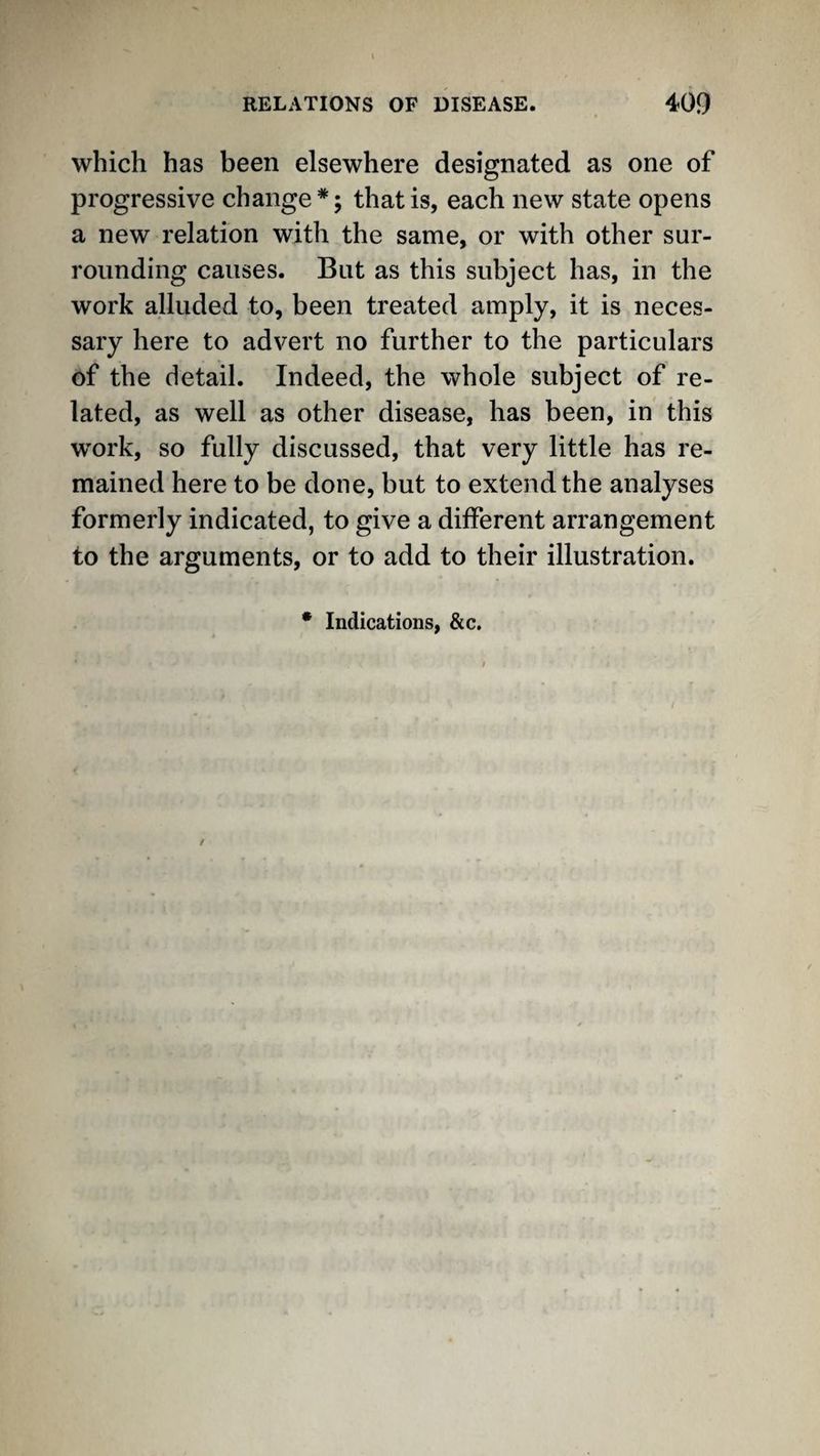 which has been elsewhere designated as one of progressive change*; that is, each new state opens a new relation with the same, or with other sur¬ rounding causes. But as this subject has, in the work alluded to, been treated amply, it is neces¬ sary here to advert no further to the particulars of the detail. Indeed, the whole subject of re¬ lated, as well as other disease, has been, in this W'ork, so fully discussed, that very little has re¬ mained here to be done, but to extend the analyses formerly indicated, to give a different arrangement to the arguments, or to add to their illustration. • Indications, &c.