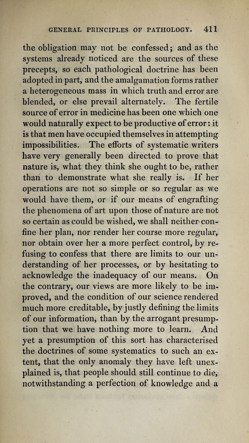 the obligation may not be confessed; and as the systems already noticed are the sources of these precepts, so each pathological doctrine has been adopted in part, and the amalgamation forms rather a heterogeneous mass in which truth and error are blended, or else prevail alternately. The fertile source of error in medicine has been one which one would naturally expect to be productive of error: it is that men have occupied themselves in attempting impossibilities. The efforts of systematic writers have very generally been directed to prove that nature is, what they think she ought to be, rather than to demonstrate what she really is. If her operations are not so simple or so regular as we would have them, or if our means of engrafting the phenomena of art upon those of nature are not so certain as could be wished, we shall neither con¬ fine her plan, nor render her course more regular, nor obtain over her a more perfect control, by re¬ fusing to confess that there are limits to our un¬ derstanding of her processes, or by hesitating to acknowledge the inadequacy of our means. On the contrary, our views are more likely to be im¬ proved, and the condition of our science rendered much more creditable, by justly defining the limits of our information, than by the arrogant presump¬ tion that we have nothing more to learn. And yet a presumption of this sort has characterised the doctrines of some systematics to such an ex¬ tent, that the only anomaly they have left unex¬ plained is, that people should still continue to die, notwithstanding a perfection of knowledge and a