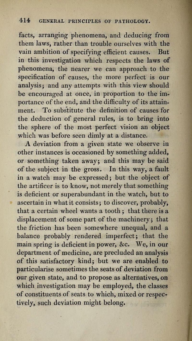 facts, arranging phenomena, and deducing from them laws, rather than trouble ourselves with the vain ambition of specifying efficient causes. But in this investigation which respects the laws of phenomena, the nearer we can approach to the specification of causes, the more perfect is our analysis; and any attempts with this view should be encouraged at once, in proportion to the im¬ portance of the end, and the difficulty of its attain¬ ment. To substitute the definition of causes for the deduction of general rules, is to bring into the sphere of the most perfect vision an object which was before seen dimly at a distance. A deviation from a given state we observe in other instances is occasioned by something added, or something taken away; and this may be said of the subject in the gross. In this way, a fault in a watch may be expressed; but the object of the artificer is to know, not merely that something is deficient or superabundant in the watch, but to ascertain in what it consists; to discover, probably, that a certain wheel wants a tooth ; that there is a displacement of some part of the machinery; that the friction has been somewhere unequal, and a balance probably rendered imperfect; that the main spring is deficient in power, &;c. We, in our department of medicine, are precluded an analysis of this satisfactory kind; but we are enabled to particularise sometimes the seats of deviation from our given state, and to propose as alternatives, on which investigation may be employed, the classes of constituents of seats to which, mixed or respec¬ tively, such deviation might belong.