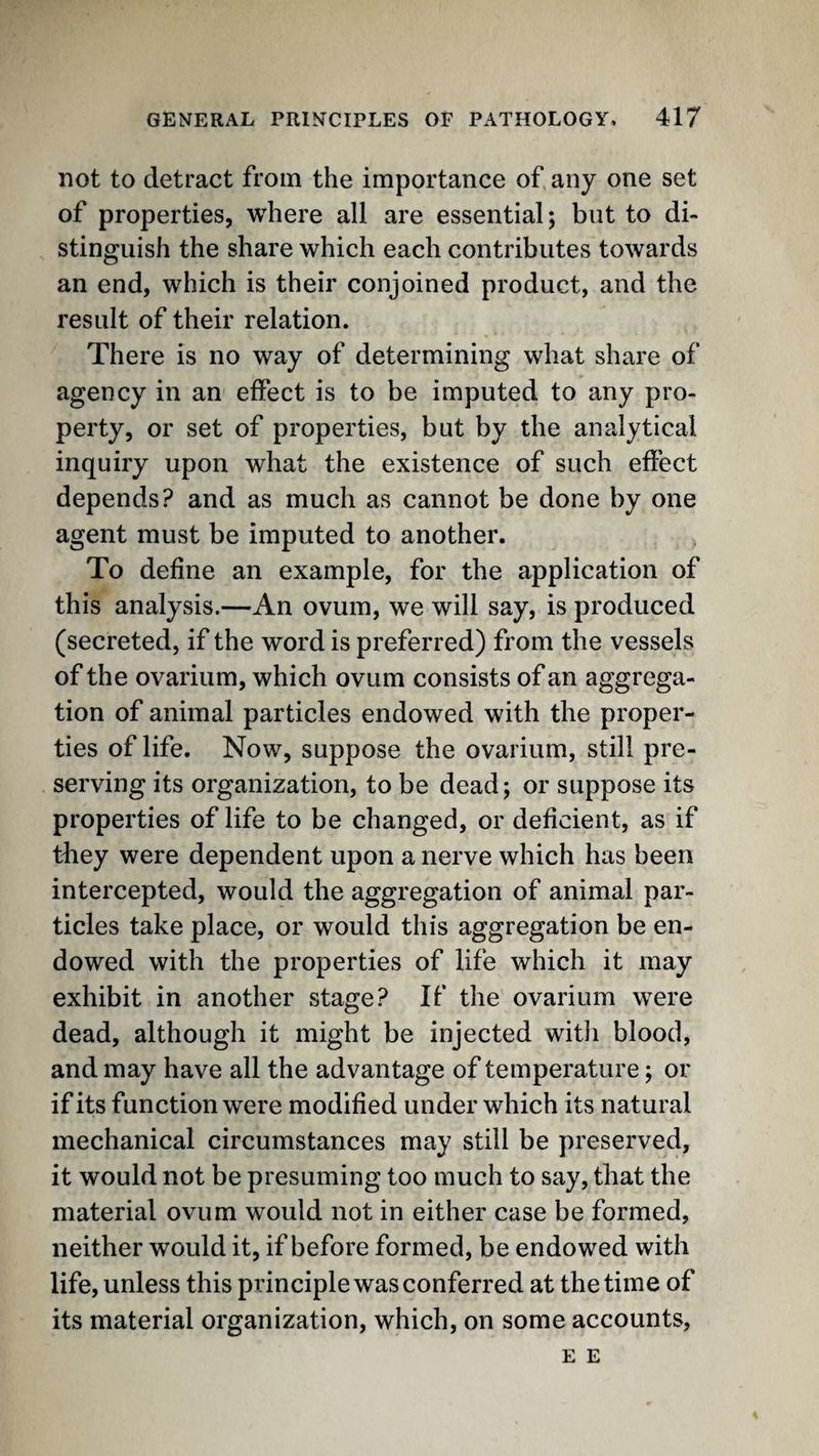 not to detract from the importance of any one set of properties, where all are essential; but to di¬ stinguish the share which each contributes towards an end, which is their conjoined product, and the result of their relation. There is no way of determining what share of agency in an effect is to be imputed to any pro¬ perty, or set of properties, but by the analytical inquiry upon what the existence of such effect depends? and as much as cannot be done by one agent must be imputed to another. To define an example, for the application of this analysis.—An ovum, we will say, is produced (secreted, if the word is preferred) from the vessels of the ovarium, which ovum consists of an aggrega¬ tion of animal particles endowed with the proper¬ ties of life. Now, suppose the ovarium, still pre¬ serving its organization, to be dead; or suppose its properties of life to be changed, or deficient, as if they were dependent upon a nerve which has been intercepted, would the aggregation of animal par¬ ticles take place, or would this aggregation be en¬ dowed with the properties of life which it may exhibit in another stage? If the ovarium were dead, although it might be injected witli blood, and may have all the advantage of temperature; or if its function were modified under which its natural mechanical circumstances may still be preserved, it would not be presuming too much to say, that the material ovum would not in either case be formed, neither would it, if before formed, be endowed with life, unless this principle was conferred at the time of its material organization, which, on some accounts, E E