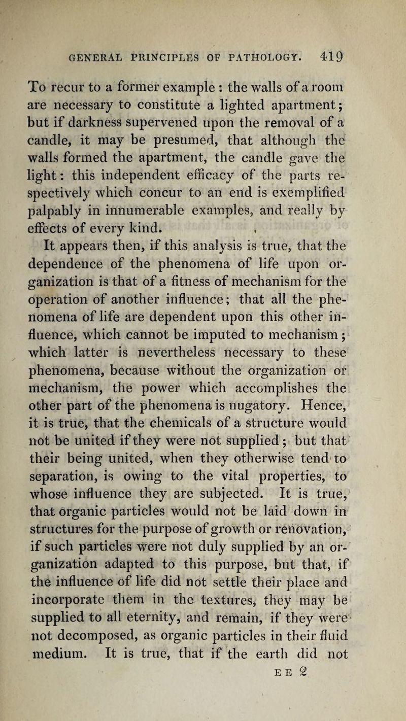To recur to a former example : the walls of a room are necessary to constitute a lighted apartment; but if darkness supervened upon the removal of a candle, it may be presumed, that although the walls formed the apartment, the candle gave the light: this independent efficacy of the parts re¬ spectively which concur to an end is exemplified palpably in innumerable examples, and really by effects of every kind. ♦ It appears then, if this analysis is true, that the dependence of the phenomena of life upon or¬ ganization is that of a fitness of mechanism for the operation of another influence; that all the phe¬ nomena of life are dependent upon this other in¬ fluence, which cannot be imputed to mechanism; which latter is nevertheless necessary to these phenomena, because without the organization or mechanism, the power which accomplishes the other part of the phenomena is nugatory. Hence, it is true, that the chemicals of a structure would not be united if they were not supplied ; but that their being united, when they otherwise tend'to separation, is owing to the vital properties, to whose influence they are subjected. It is true, that organic particles would not be laid down in structures for the purpose of growth or renovation, if such particles were not duly supplied by an or¬ ganization adapted to this purpose, but that, if the influence of life did not settle their place and incorporate them in the textures, they may be supplied to all eternity, and remain, if they were- not decomposed, as organic particles in their fluid medium. It is true, that if the earth did not E E 2
