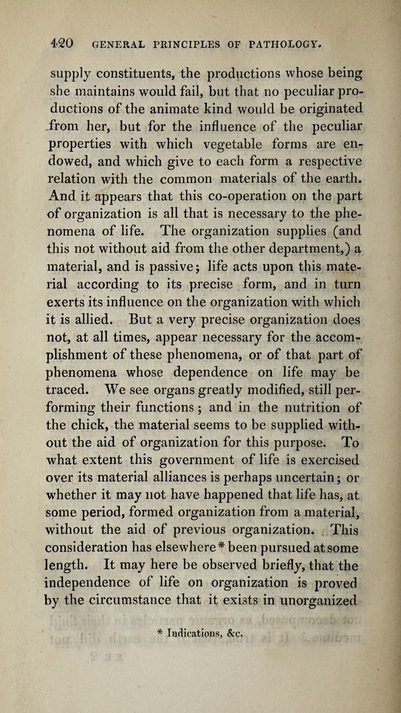 supply constituents, the productions whose being she maintains would fail, but that no peculiar pro¬ ductions of the animate kind would be originated .from her, but for the influence of the peculiar properties with which vegetable forms are en¬ dowed, and which give to each form a respective relation with the common materials of the earth. And it appears that this co-operation on the part of organization is all that is necessary to the phe¬ nomena of life. The organization supplies (and this not without aid from the other department,) a material, and is passive; life acts upon this mate¬ rial according to its precise form, and in turn exerts its influence on the organization with which it is allied. But a very precise organization does not, at all times, appear necessary for the accom¬ plishment of these phenomena, or of that part of phenomena whose dependence on life may be traced. We see organs greatly modified, still per¬ forming their functions ; and in the nutrition of the chick, the material seems to be supplied with¬ out the aid of organization for this purpose. To what extent this government of life is exercised over its material alliances is perhaps uncertain; or whether it may not have happened that life has, at some period, formed organization from a material, without the aid of previous organization. . This consideration has elsewhere* been pursued at some length. It may here be observed briefly, that the independence of life on organization is proved by the circumstance that it exists in unorganized * I ad i cations, &c.