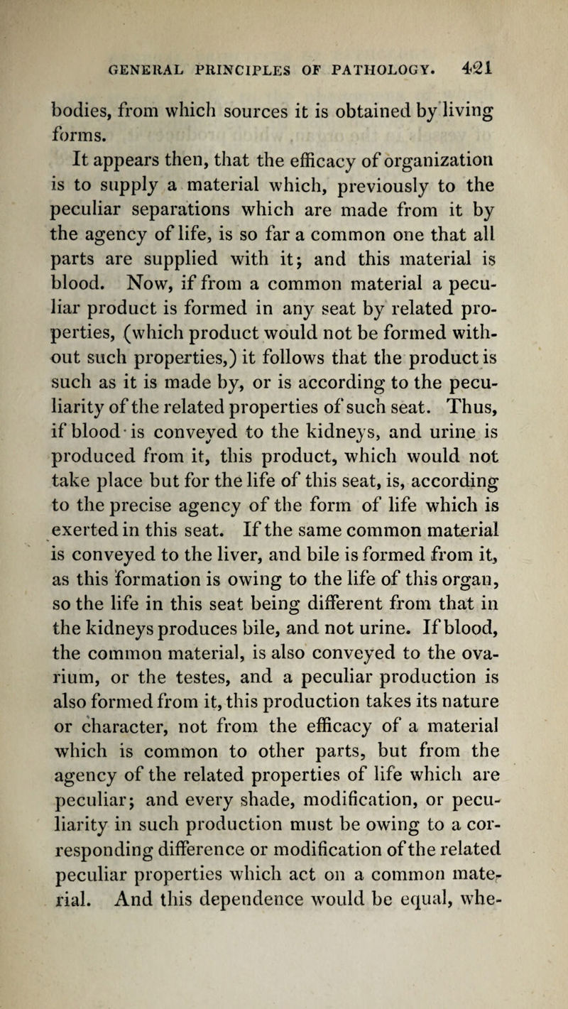 bodies, from which sources it is obtained by’living forms. It appears then, that the efficacy of organization is to supply a material which, previously to the peculiar separations which are made from it by the agency of life, is so far a common one that all parts are supplied with it; and this material is blood. Now, if from a common material a pecu¬ liar product is formed in any seat by related pro¬ perties, (which product would not be formed with¬ out such properties,) it follows that the product is such as it is made by, or is according to the pecu¬ liarity of the related properties of such seat. Thus, if blood-is conveyed to the kidneys, and urine is produced from it, this product, which would not take place but for the life of this seat, is, according to the precise agency of the form of life which is exerted in this seat. If the same common material is conveyed to the liver, and bile is formed from it, as this formation is owing to the life of this organ, so the life in this seat being different from that in the kidneys produces bile, and not urine. If blood, the common material, is also conveyed to the ova¬ rium, or the testes, and a peculiar production is also formed from it, this production takes its nature or character, not from the efficacy of a material which is common to other parts, but from the agency of the related properties of life which are peculiar; and every shade, modification, or pecu¬ liarity in such production must be owing to a cor¬ responding difference or modification of the related peculiar properties which act on a common mate¬ rial. And this dependence would be equal, whe-