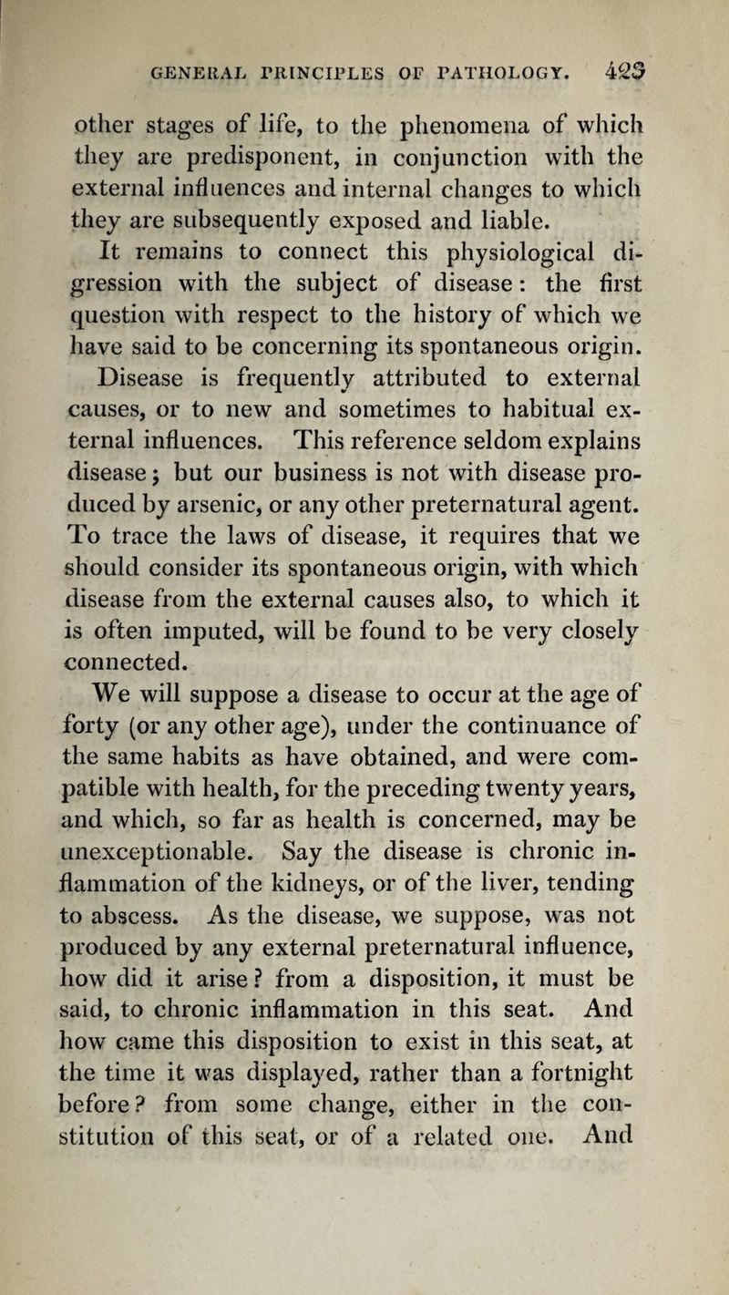 other stages of life, to the phenomena of which they are predisponent, in conjunction with the external influences and internal changes to which they are subsequently exposed and liable. It remains to connect this physiological di¬ gression with the subject of disease: the first question with respect to the history of which we have said to be concerning its spontaneous origin. Disease is frequently attributed to external causes, or to new and sometimes to habitual ex¬ ternal influences. This reference seldom explains disease j but our business is not with disease pro¬ duced by arsenic, or any other preternatural agent. To trace the laws of disease, it requires that we should consider its spontaneous origin, with which disease from the external causes also, to which it is often imputed, will be found to be very closely connected. We will suppose a disease to occur at the age of forty (or any other age), under the continuance of the same habits as have obtained, and were com¬ patible with health, for the preceding twenty years, and which, so far as health is concerned, may be unexceptionable. Say the disease is chronic in¬ flammation of the kidneys, or of the liver, tending to abscess. As the disease, we suppose, was not produced by any external preternatural influence, how did it arise ? from a disposition, it must be said, to chronic inflammation in this seat. And how came this disposition to exist in this seat, at the time it was displayed, rather than a fortnight before ? from some change, either in the con¬ stitution of this seat, or of a related one. And