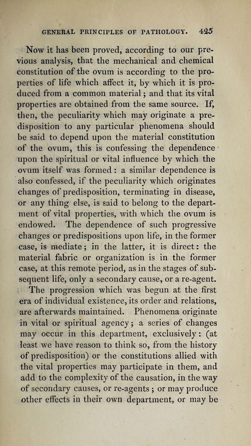 Now it has been proved, according to our pre¬ vious analysis, that the mechanical and chemical constitution of the ovum is according to the pro¬ perties of life which affect it, by which it is pro¬ duced from a common material; and that its vital properties are obtained from the same source. If, then, the peculiarity which may originate a pre¬ disposition to any particular phenomena should be said to depend upon the material constitution of the ovum, this is confessing the dependence • upon the spiritual or vital influence by which the ovum itself was formed ; a similar dependence is also confessed, if the peculiarity which originates changes of predisposition, terminating in disease, or any thing else, is said to belong to the depart¬ ment of vital properties, with which the ovum is endowed. The dependence of such progressive changes or predispositions upon life, in the former case, is mediate; in the latter, it is direct: the material fabric or organization is in the former case, at this remote period, as in the stages of sub¬ sequent life, only a secondary cause, or a re-agent. The progression which was begun at the first era of individual existence, its order and relations, are afterwards maintained. Phenomena originate in vital or spiritual agency; a series of changes may occur in this department, exclusively: (at least we have reason to think so, from, the history of predisposition) or the constitutions allied with the vital properties may participate in them, and add to the complexity of the causation, in the way of secondary causes, or re-agents ; or may produce other effects in their own department, or may be