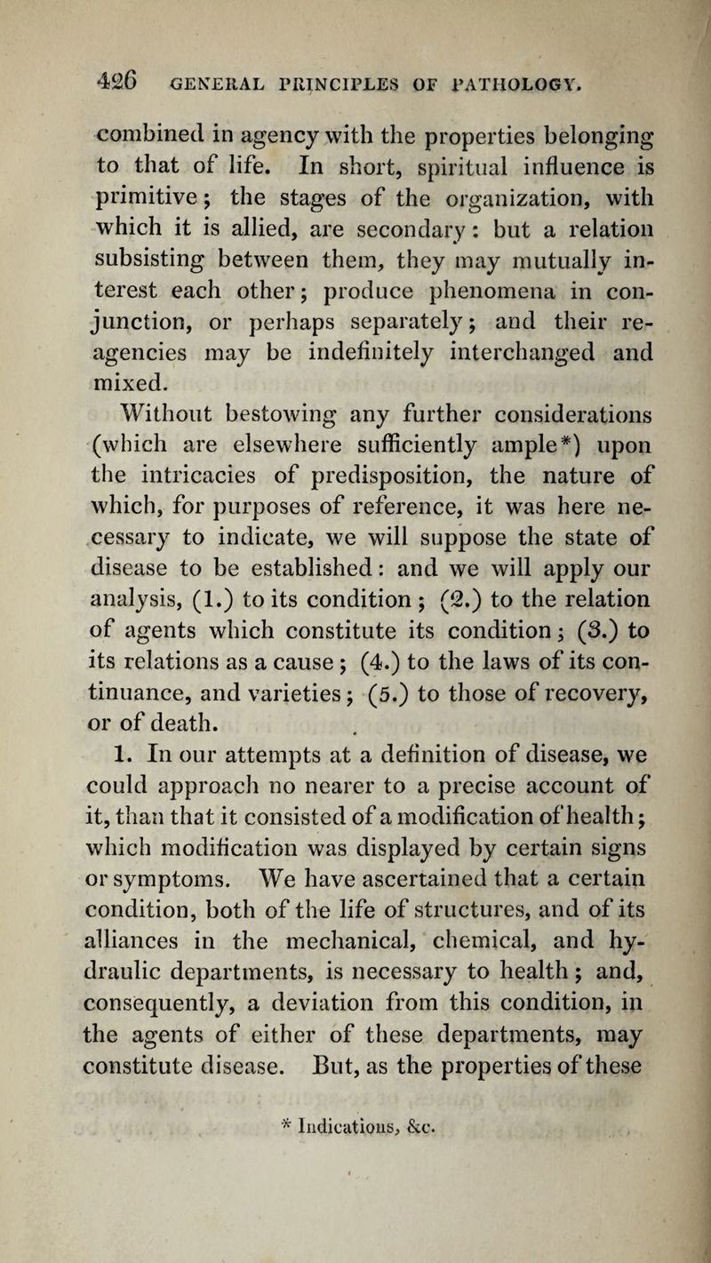 combined in agency with the properties belonging to that of life. In short, spiritual influence is primitive; the stages of the organization, with which it is allied, are secondary: but a relation subsisting between them, they may mutually in¬ terest each other; produce phenomena in con¬ junction, or perhaps separately; and their re¬ agencies may be indefinitely interchanged and mixed. Without bestowing any further considerations (which are elsewhere sufficiently ample*) upon the intricacies of predisposition, the nature of which, for purposes of reference, it was here ne¬ cessary to indicate, we will suppose the state of disease to be established: and we will apply our analysis, (1.) to its condition ; (2.) to the relation of agents which constitute its condition; (3.) to its relations as a cause ; (4.) to the laws of its con¬ tinuance, and varieties j (5.) to those of recovery, or of death. 1. In our attempts at a definition of disease, we could approach no nearer to a precise account of it, than that it consisted of a modification of health; which modification was displayed by certain signs or symptoms. We have ascertained that a certain condition, both of the life of structures, and of its alliances in the mechanical, chemical, and hy¬ draulic departments, is necessary to health; and, consequently, a deviation from this condition, in the agents of either of these departments, may constitute disease. But, as the properties of these Indications, &c.