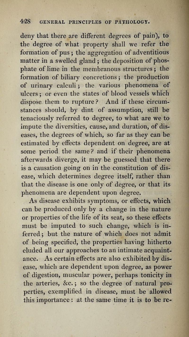 deny that there are different degrees of pain), to the degree of what property shall we refer the formation of pus ; the aggregation of adventitious matter in a swelled gland ; the deposition of phos¬ phate of lime in the membranous structures ; the formation of biliary concretions; the production of urinary calculi; the various phenomena of ulcers; or even the states of blood vessels which dispose them to rupture? And if these circum¬ stances should, by dint of assumption, still be tenaciously referred to degree, to what are we to impute the diversities, cause, and duration, of dis¬ eases, the degrees of which, so far as they can be estimated by effects dependent on degree, are at some period the same ? and if their phenomena afterwards diverge, it may be guessed that there is a causation going on in the constitution of dis¬ ease, which determines degree itself, rather than that the disease is one only of degree, or that its phenomena are dependent upon degree. As disease exhibits symptoms, or effects, which can be produced only by a change in the nature or properties of the life of its seat, so these effects must be imputed to such change, which is in¬ ferred ; but the nature of which does not admit of being specified, the properties having hitherto eluded all our approaches to an intimate acquaint¬ ance. As certain effects are also exhibited by dis¬ ease, which are dependent upon degree, as power of digestion, muscular power, perhaps tonicity in the arteries, &c.; so the degree of natural pro¬ perties, exemplified in disease, must be allowed this importance: at the same time it is to be re-