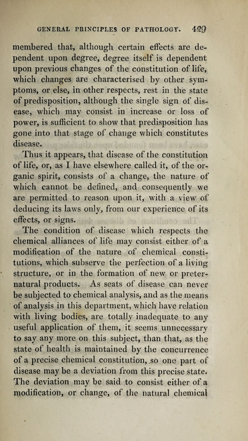 membered that, although certain effects are de¬ pendent upon degree, degree itself is dependent upon previous changes of the constitution of life, which changes are characterised by other sym¬ ptoms, or else, in other respects, rest in the state of predisposition, although the single sign of dis¬ ease, which may consist in increase or loss of power, is sufficient to show that predisposition has gone into that stage of change which constitutes disease. Thus it appears, that disease of the constitution of life, or, as I have elsewhere called it, of the or¬ ganic spirit, consists of a change, the nature of which cannot be defined, and consequently we are permitted to reason upon it, with a view of deducing its laws only, from our experience of its effects, or signs. The condition of disease which respects the chemical alliances of life may consist either of a modification of the nature of chemical consti¬ tutions, which subserve the perfection of a living structure, or in the formation of new or preter¬ natural products. As seats of disease can never be subjected to chemical analysis, and as the means of analysis in this department, which have relation with living bodies, are totally inadequate to any useful application of them, it seems unnecessary to say any more on this subject, than that, as the state of health is maintained by the concurrence of a precise chemical constitution, so one part of disease may be a deviation from this precise state. The deviation may be said to consist either of a modification, or change, of the natural chemical