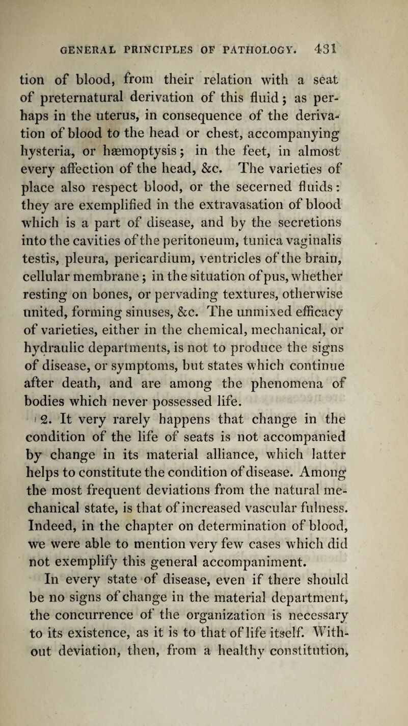 tion of blood, from their relation with a seat of preternatural derivation of this fluid; as per¬ haps in the uterus, in consequence of the deriva¬ tion of blood to the head or chest, accompanying hysteria, or haemoptysis; in the feet, in almost every affection of the head, &c. The varieties of place also respect blood, or the secerned fluids; they are exemplified in the extravasation of blood which is a part of disease, and by the secretions into the cavities of the peritoneum, tunica vaginalis testis, pleura, pericardium, ventricles of the brain, cellular membrane; in the situation of pus, whether resting on bones, or pervading textures, otherwise united, forming sinuses, &c. The unmixed efficacy of varieties, either in the chemical, mechanical, or hydraulic departments, is not to produce the signs of disease, or symptoms, but states which continue after death, and are among the phenomena of bodies which never possessed life. I 2. It very rarely happens that change in the condition of the life of seats is not accompanied by change in its material alliance, which latter helps to constitute the condition of disease. Among the most frequent deviations from the natural me¬ chanical state, is that of increased vascular fulness. Indeed, in the chapter on determination of blood, we were able to mention very few cases which did not exemplify this general accompaniment. In every state of disease, even if there should be no signs of change in the material department, the concurrence of the organization is necessary to its existence, as it is to that of life itself. With¬ out deviation, then, from a healthy constitution,