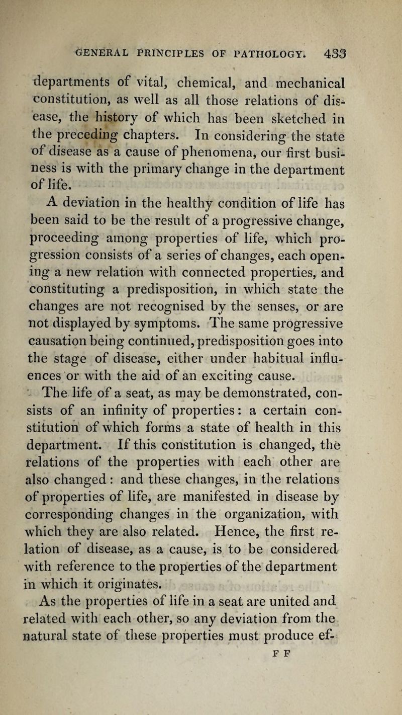 departments of vital, chemical, and mechanical constitution, as well as all those relations of dis¬ ease, the history of which has been sketched in the preceding chapters. In considering the state of disease as a cause of phenomena, our first busi¬ ness is with the primary change in the department of life. A deviation in the healthy condition of life has been said to be the result of a progressive change, proceeding among properties of life, which pro¬ gression consists of a series of changes, each open¬ ing a new relation with connected properties, and constituting a predisposition, in which state the changes are not recognised by the senses, or are not displayed by symptoms. The same progressive causation being continued, predisposition goes into the stage of disease, either under habitual influ¬ ences or with the aid of an exciting cause. ' The life of a seat, as may be demonstrated, con¬ sists of an infinity of properties; a certain con¬ stitution of which forms a state of health in this department. If this constitution is changed, the relations of the properties with each other are also changed: and these changes, in the relations of properties of life, are manifested in disease by corresponding changes in the organization, with which they are also related. Hence, the first re¬ lation of disease, as a cause, is to be considered with reference to the properties of the department in which it originates. As the properties of life in a seat are united and related with each other, so any deviation from the natural state of tliese properties must produce ef- F F