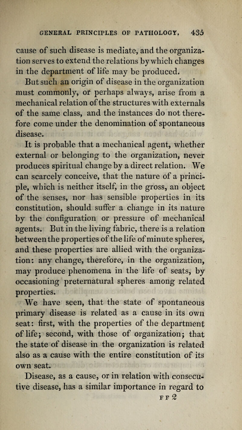 cause of such disease is mediate, and the organiza¬ tion serves to extend the relations by which changes in the department of life may be produced. But such an origin of disease in the organization must commonly, or perhaps always, arise from a mechanical relation of the structures with externals of the same class, and the instances do not there¬ fore come under the denomination of spontaneous disease. It is probable that a mechanical agent, whether external or belonging to the organization, never produces spiritual change by a direct relation. We can scarcely conceive, that the nature of a princi¬ ple, which is neither itself, in the gross, an object of the senses, nor has sensible properties in its constitution, should suffer a change in its nature by the configuration or pressure of mechanical agents. But in the living fabric, there is a relation between the properties of the life of minute spheres, and these properties are allied with the organiza¬ tion: any change, therefore, in the organization, may produce phenomena in the life of seats, by occasioning preternatural spheres among related properties. We have seen, that the state of spontaneous primary disease is related as a cause in its own seat: first, with the properties of the-department of life; second, with those of organization; that the state of disease in the organization is related also as a cause with the entire constitution of its own seat. Disease, as a cause, or in relation with consecu¬ tive disease, has a similar importance in regard to F F 2