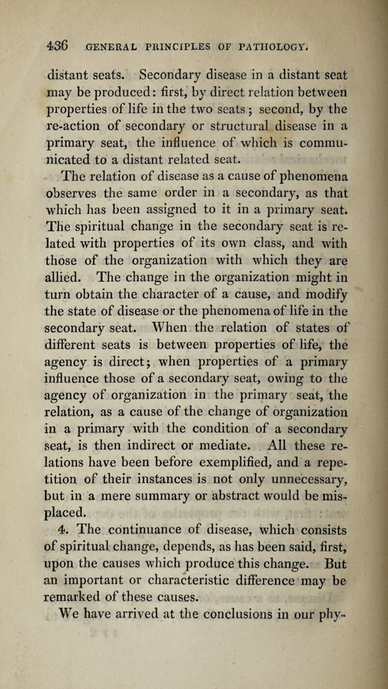 distant seats. Secondary disease in a distant seat may be produced: first, by direct relation between properties of life in the two seats; second, by the re-action of secondary or structural disease in a primary seat, the influence of which is commu¬ nicated to a distant related seat. The relation of disease as a cause of phenomena observes the same order in a secondary, as that which has been assigned to it in a primary seat. The spiritual change in the secondary seat is re¬ lated with properties of its own class, and with those of the organization with which they are allied. The change in the organization might in turn obtain the character of a cause, and modify the state of disease or the phenomena of life in the secondary seat. When the relation of states of different seats is between properties of life, the agency is direct; when properties of a primary influence those of a secondary seat, owing to the agency of organization in the primary seat, the relation, as a cause of the change of organization in a primary with the condition of a secondary seat, is then indirect or mediate. All these re¬ lations have been before exemplified, and a repe¬ tition of their instances is not only unnecessary, but in a mere summary or abstract would be mis¬ placed. 4. The continuance of disease, which consists of spiritual change, depends, as has been said, first, upon the causes which produce this change. But an important or characteristic difference may be remarked of these causes. We have arrived at the conclusions in our phy-