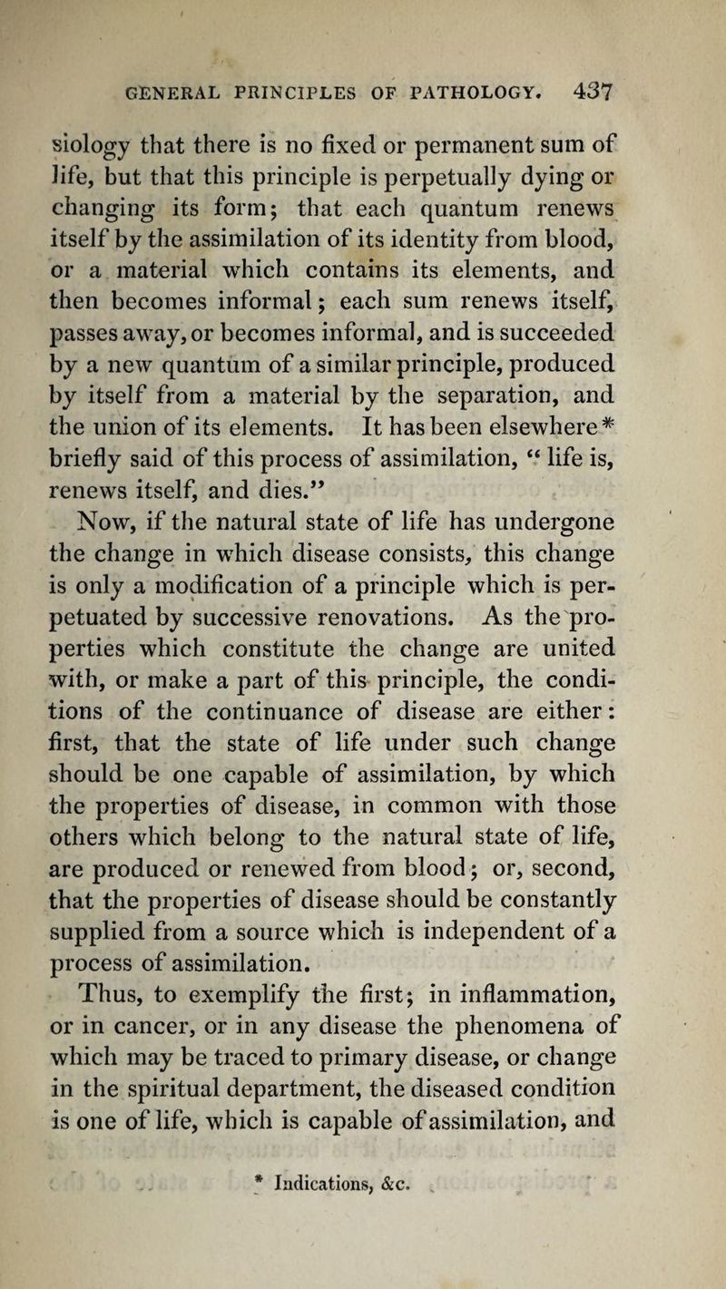 siology that there is no fixed or permanent sum of life, but that this principle is perpetually dying or changing its form; that each quantum renews itself by the assimilation of its identity from blood, or a material which contains its elements, and then becomes informal; each sum renews itself, passes away, or becomes informal, and is succeeded by a new quantum of a similar principle, produced by itself from a material by the separation, and the union of its elements. It has been elsewhere* briefly said of this process of assimilation, “ life is, renews itself, and dies.” Now, if the natural state of life has undergone the change in which disease consists, this change is only a modification of a principle which is per¬ petuated by successive renovations. As the pro¬ perties which constitute the change are united with, or make a part of this principle, the condi¬ tions of the continuance of disease are either: first, that the state of life under such change should be one capable of assimilation, by which the properties of disease, in common with those others which belong to the natural state of life, are produced or renewed from blood; or, second, that the properties of disease should be constantly supplied from a source which is independent of a process of assimilation. Thus, to exemplify the first; in inflammation, or in cancer, or in any disease the phenomena of which may be traced to primary disease, or change in the spiritual department, the diseased condition is one of life, which is capable of assimilation, and * Indications, &c. .