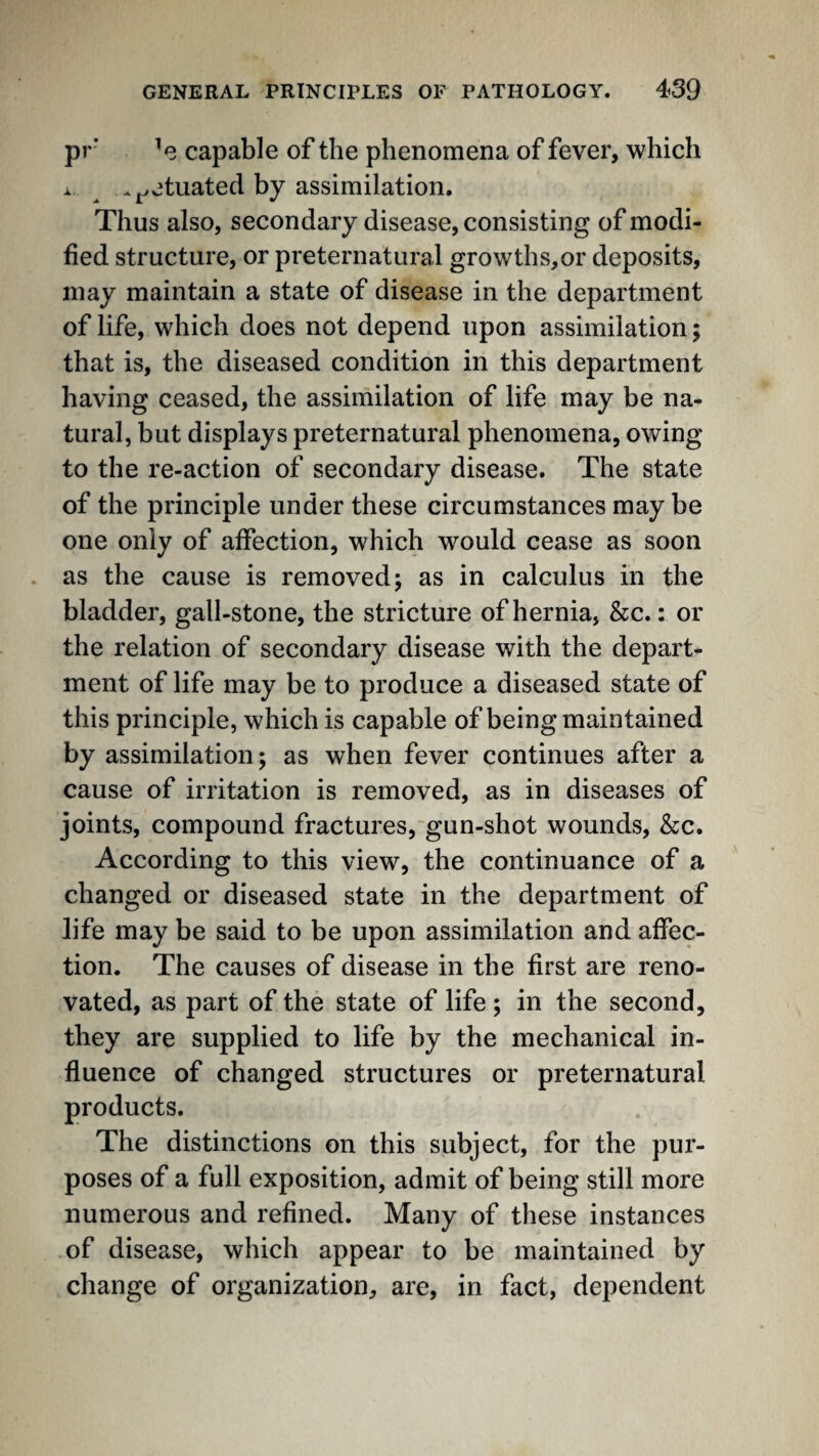 pr’ ’e capable of the phenomena of fever, which . ^ .^etuated by assimilation. Thus also, secondary disease, consisting of modi¬ fied structure, or preternatural growths,or deposits, may maintain a state of disease in the department of life, which does not depend upon assimilation; that is, the diseased condition in this department having ceased, the assimilation of life may be na¬ tural, but displays preternatural phenomena, owing to the re-action of secondary disease. The state of the principle under these circumstances may be one only of affection, which would cease as soon . as the cause is removed; as in calculus in the bladder, gall-stone, the stricture of hernia, &c.: or the relation of secondary disease with the depart¬ ment of life may be to produce a diseased state of this principle, which is capable of being maintained by assimilation; as when fever continues after a cause of irritation is removed, as in diseases of joints, compound fractures,gun-shot wounds, &c. According to this view, the continuance of a changed or diseased state in the department of life may be said to be upon assimilation and affec¬ tion. The causes of disease in the first are reno¬ vated, as part of the state of life ; in the second, they are supplied to life by the mechanical in¬ fluence of changed structures or preternatural products. The distinctions on this subject, for the pur¬ poses of a full exposition, admit of being still more numerous and refined. Many of these instances of disease, which appear to be maintained by change of organization, are, in fact, dependent